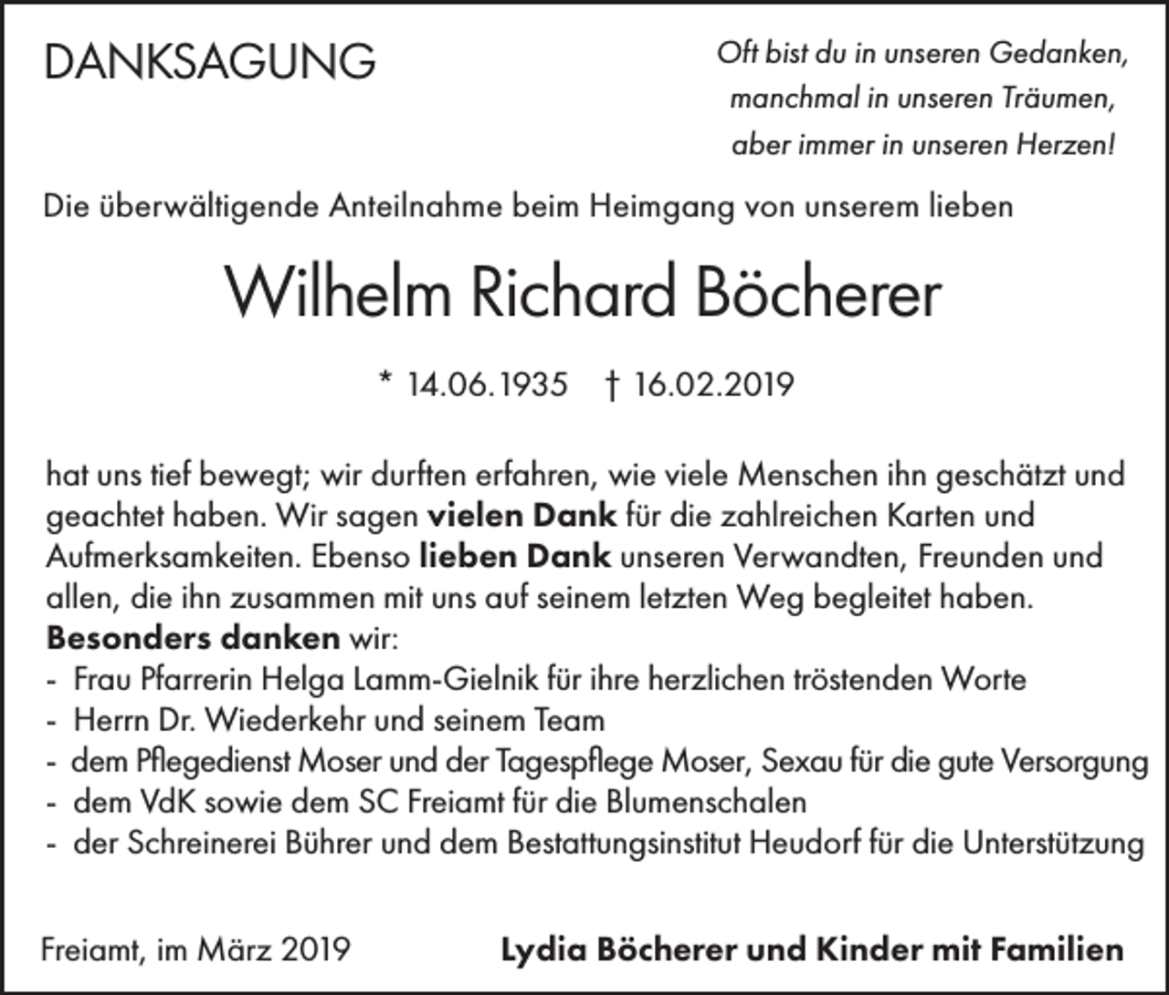 <p>DANKSAGUNG</p><p>Oft bist du in unseren Gedanken,<br />manchmal in unseren Träumen,<br />aber immer in unseren Herzen!</p><p>Die überwältigende Anteilnahme beim Heimgang von unserem lieben</p><p>Wilhelm Richard Böcherer<br />* 14.06.1935 † 16.02.2019<br />hat uns tief bewegt; wir durften erfahren, wie viele Menschen ihn geschätzt und<br />geachtet haben. Wir sagen vielen Dank für die zahlreichen Karten und<br />Aufmerksamkeiten. Ebenso lieben Dank unseren Verwandten, Freunden und<br />allen, die ihn zusammen mit uns auf seinem letzten Weg begleitet haben.<br />Besonders danken wir:<br />- Frau Pfarrerin Helga Lamm-Gielnik für ihre herzlichen tröstenden Worte<br />- Herrn Dr. Wiederkehr und seinem Team<br />- dem Pflegedienst Moser und der Tagespflege Moser, Sexau für die gute Versorgung<br />- dem VdK sowie dem SC Freiamt für die Blumenschalen<br />- der Schreinerei Bührer und dem Bestattungsinstitut Heudorf für die Unterstützung<br />Freiamt, im März 2019</p><p>Lydia Böcherer und Kinder mit Familien</p>