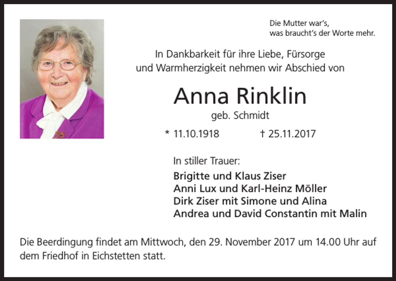 <p>Die Mutter war’s,<br />was braucht’s der Worte mehr.</p><p>In Dankbarkeit für ihre Liebe, Fürsorge<br />und Warmherzigkeit nehmen wir Abschied von</p><p>Anna Rinklin<br />geb. Schmidt<br />* 11.10.1918</p><p>† 25.11.2017</p><p>In stiller Trauer:<br />Brigitte und Klaus Ziser<br />Anni Lux und Karl-Heinz Möller<br />Dirk Ziser mit Simone und Alina<br />Andrea und David Constantin mit Malin<br />Die Beerdingung findet am Mittwoch, den 29. November 2017 um 14.00 Uhr auf<br />dem Friedhof in Eichstetten statt.</p>