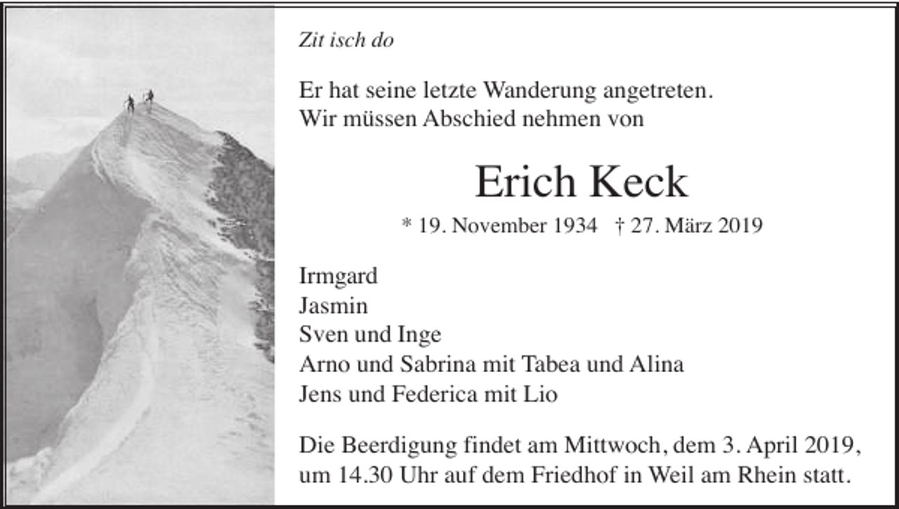 <p>Zit isch do</p><p>Er hat seine letzte Wanderung angetreten.<br />Wir müssen Abschied nehmen von</p><p>Erich Keck<br />* 19. November 1934 † 27. März 2019</p><p>Irmgard<br />Jasmin<br />Sven und Inge<br />Arno und Sabrina mit Tabea und Alina<br />Jens und Federica mit Lio<br />Die Beerdigung findet am Mittwoch, dem 3. April 2019,<br />um 14.30 Uhr auf dem Friedhof in Weil am Rhein statt.</p>