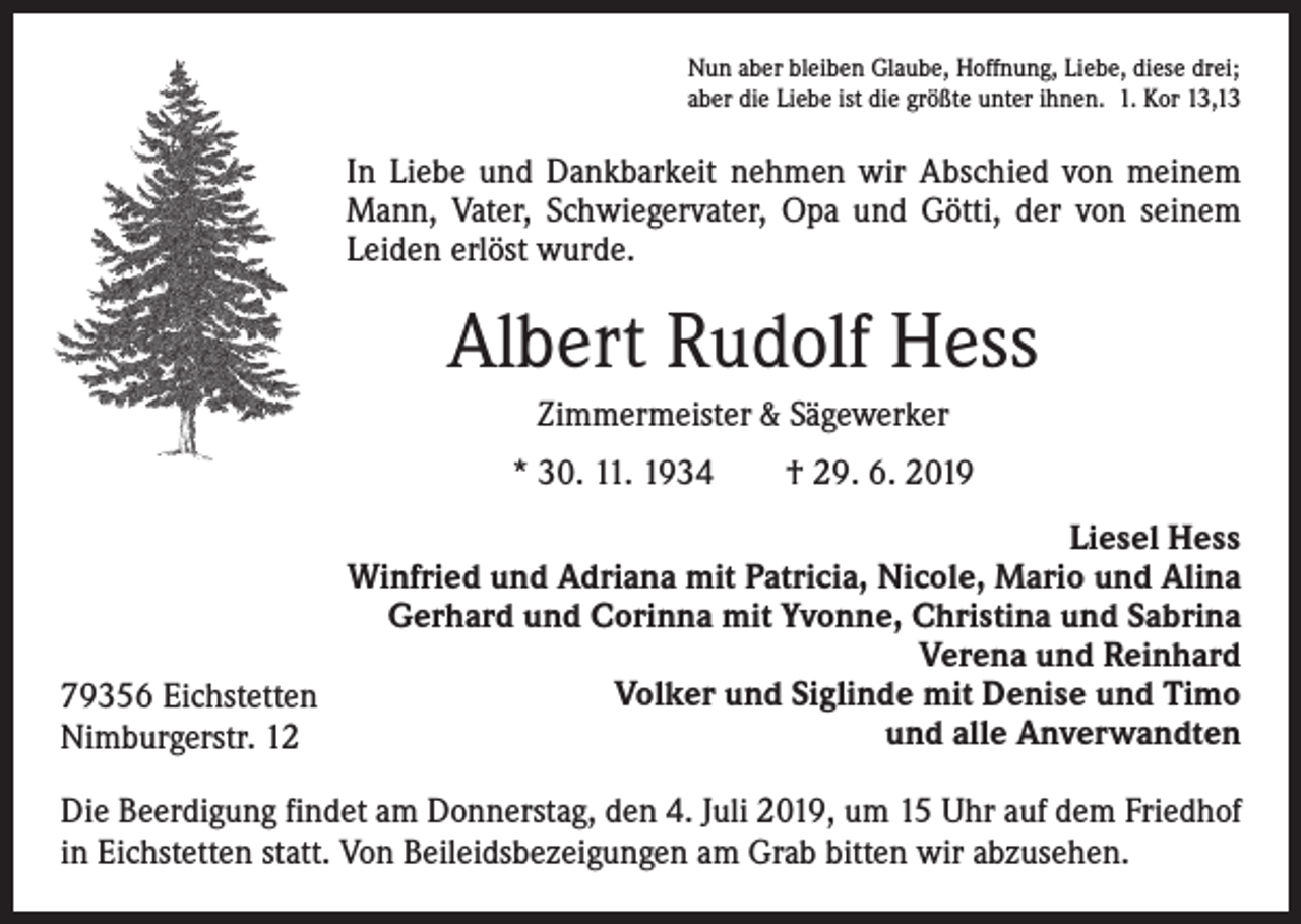 <p>Nun aber bleiben Glaube, Hoffnung, Liebe, diese drei;<br />aber die Liebe ist die größte unter ihnen. 1. Kor 13,13</p><p>In Liebe und Dankbarkeit nehmen wir Abschied von meinem<br />Mann, Vater, Schwiegervater, Opa und Götti, der von seinem<br />Leiden erlöst wurde.</p><p>Albert Rudolf Hess<br />Zimmermeister &amp; Sägewerker<br />* 30. 11. 1934 † 29. 6. 2019<br />Liesel Hess<br />Winfried und Adriana mit Patricia, Nicole, Mario und Alina<br />Gerhard und Corinna mit Yvonne, Christina und Sabrina<br />Verena und Reinhard<br />Volker und Siglinde mit Denise und Timo<br />79356 Eichstetten<br />und alle Anverwandten<br />Nimburgerstr. 12<br />Die Beerdigung findet am Donnerstag, den 4. Juli 2019, um 15 Uhr auf dem Friedhof<br />in Eichstetten statt. Von Beileidsbezeigungen am Grab bitten wir abzusehen.</p>