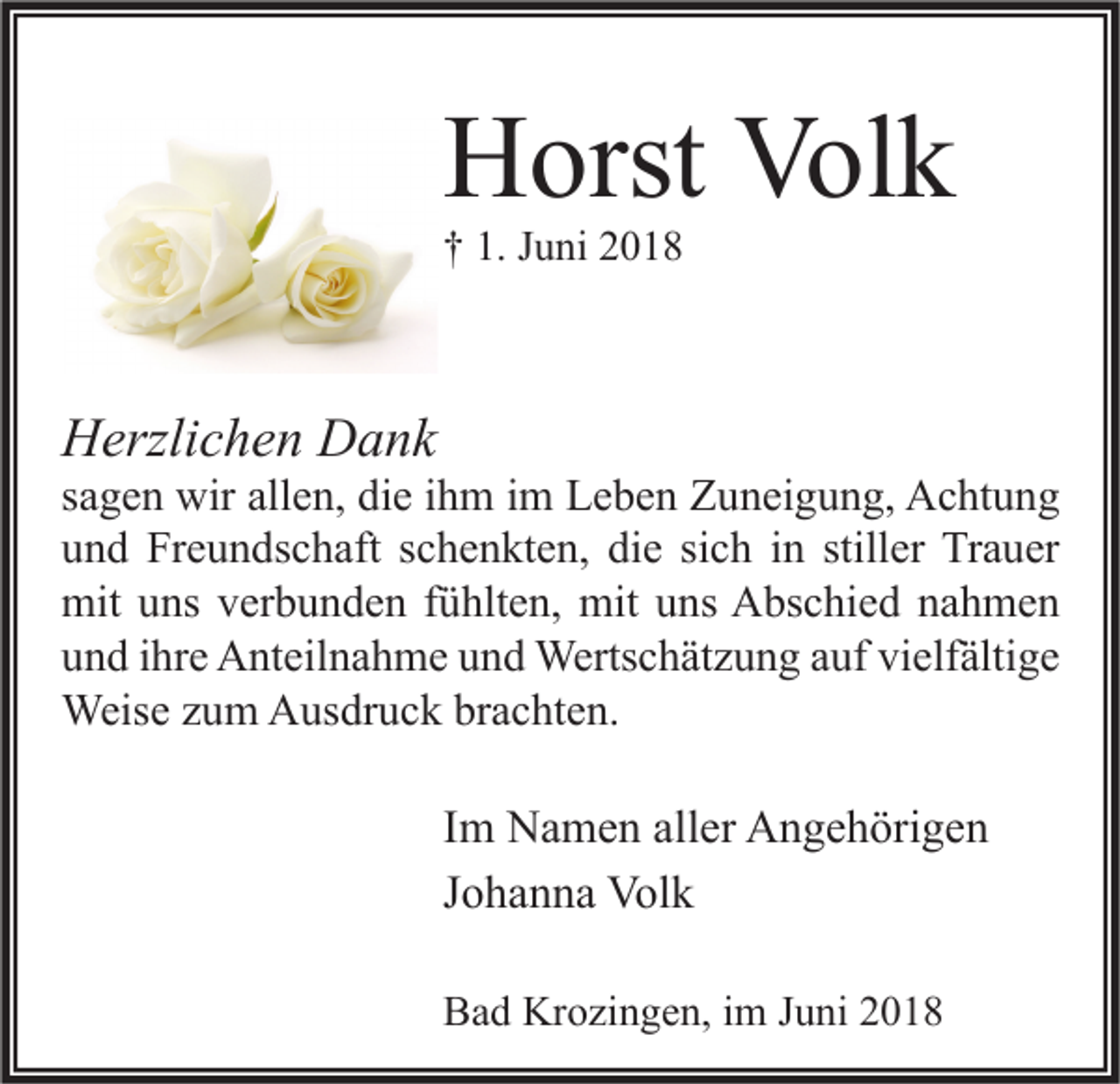 <p>HHorst<br />orst Vol<br />Volk<br />k<br />†† 1.<br />1. JJuni<br />u ni 22</p><p>HHerzlichen<br />erzli c h e n DDank<br />a nk</p><p>s a g e n wir<br />sagen<br />wir allen,<br />all e n, die<br />di e iihm<br />h m iimm Leben<br />L e b e n Zuneigung,<br />Z u n ei g u n g, Achtung<br />A c ht u n g<br />die<br />stiller<br />uund<br />n d Freundschaft<br />Fr e u n ds c h aft sschenkten,<br />c h e n kt e n, di<br />e sisich<br />c h iin<br />n still<br />er Trauer<br />Tr a u er<br />mit uuns<br />mit uuns<br />mit<br />ns vverbunden<br />er b u n d e n f fühlten,<br />ü hlt e n, mit<br />ns AAbschied<br />bs c hi e d nnahmen<br />a h me n<br />vielfältige<br />uund<br />n d iihre<br />hr e Anteilnahme<br />A nt eil n a h m e uund<br />n d Wertschätzung<br />Werts c h ät z u n g aauf<br />uf vi<br />elf älti g e<br />Weise<br />Weis<br />e z uzum<br />m AAusdruck<br />us dr u c k brbrachten.<br />a c ht e n.</p><p>I m Namen<br />Im<br />N a m e n aller<br />all er Angehörigen<br />A n g e h öri g e n<br />JJohanna<br />o h a n n a Volk<br />Vol k<br />BBad<br />a d Krozingen,<br />Kr o zi n g e n, i im<br />m JJuni<br />u ni 22</p>