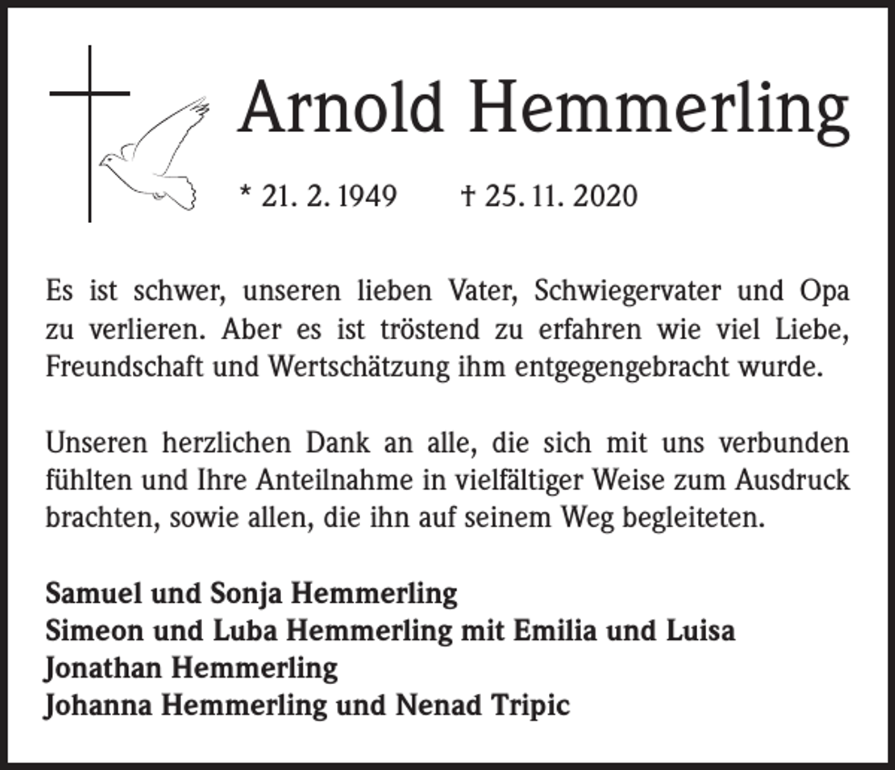 <p>Arnold Hemmerling<br />* 21. 2. 1949 † 25. 11. 2020<br />Es ist schwer, unseren lieben Vater, Schwiegervater und Opa<br />zu verlieren. Aber es ist ­tröstend zu erfahren wie viel Liebe,<br />Freundschaft und ­Wert­schätzung ihm entgegengebracht wurde.<br />Unseren herzlichen Dank an alle, die sich mit uns verbunden<br />fühlten und Ihre Anteilnahme in vielfältiger Weise zum Ausdruck<br />brachten, sowie allen, die ihn auf seinem Weg begleiteten.<br />Samuel und Sonja Hemmerling<br />Simeon und Luba Hemmerling mit Emilia und Luisa<br />Jonathan Hemmerling<br />Johanna Hemmerling und Nenad Tripic</p>