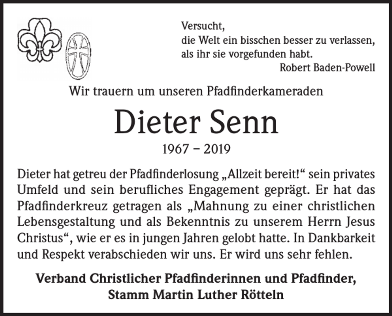 <p>Versucht,<br />die Welt ein bisschen besser zu verlassen,<br />als ihr sie vorgefunden habt.<br />Robert Baden-Powell</p><p>Wir trauern um unseren Pfadfinderkameraden</p><p>Dieter Senn<br />1967 – 2019</p><p>Dieter hat getreu der Pfadfinderlosung „Allzeit bereit!“ sein privates<br />Umfeld und sein berufliches Engagement geprägt. Er hat das<br />Pfadfinderkreuz getragen als „Mahnung zu einer christlichen<br />Lebensgestaltung und als Bekenntnis zu unserem Herrn Jesus<br />Christus“, wie er es in jungen Jahren gelobt hatte. In Dankbarkeit<br />und Respekt verabschieden wir uns. Er wird uns sehr fehlen.<br />Verband Christlicher Pfadfinderinnen und Pfadfinder,<br />Stamm Martin Luther Rötteln</p>