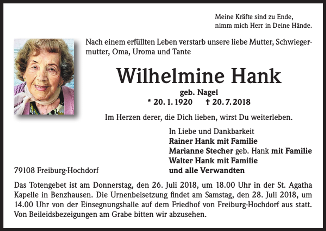 <p>Meine Kräfte sind zu Ende,<br />nimm mich Herr in Deine Hände.</p><p>Nach einem erfüllten Leben verstarb unsere liebe Mutter, Schwiegermutter, Oma, Uroma und Tante</p><p>Wilhelmine Hank<br />geb. Nagel<br />* 20. 1. 1920 † 20. 7. 2018</p><p>Im Herzen derer, die Dich lieben, wirst Du weiterleben.</p><p>79108 Freiburg-Hochdorf</p><p>In Liebe und Dankbarkeit<br />Rainer Hank mit Familie<br />Marianne Stecher geb. Hank mit Familie<br />Walter Hank mit Familie<br />und alle Verwandten</p><p>Das Totengebet ist am Donnerstag, den 26. Juli 2018, um 18.00 Uhr in der St. Agatha<br />Kapelle in Benzhausen. Die Urnenbeisetzung findet am Samstag, den 28. Juli 2018, um<br />14.00 Uhr von der Einsegnungshalle auf dem Friedhof von Freiburg-Hochdorf aus statt.<br />Von Beileidsbezeigungen am Grabe bitten wir abzusehen.</p>