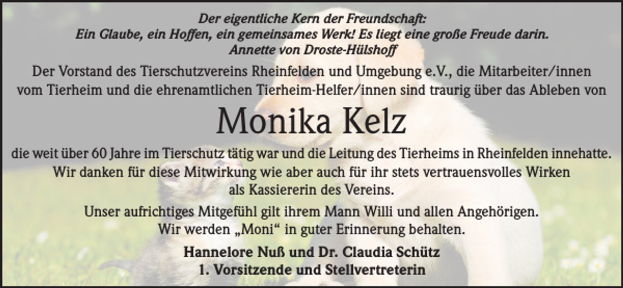 <p>Der eigentliche Kern der Freundschaft:<br />Ein Glaube, ein Hoffen, ein gemeinsames Werk! Es liegt eine große Freude darin.<br />Annette von Droste-Hülshoff</p><p>Der Vorstand des Tierschutzvereins Rheinfelden und Umgebung e.V., die Mitarbeiter/innen<br />vom Tierheim und die ehrenamtlichen Tierheim-Helfer/innen sind traurig über das Ableben von</p><p>Monika Kelz<br />die weit über 60 Jahre im Tierschutz tätig war und die Leitung des Tierheims in Rheinfelden innehatte.<br />Wir danken für diese Mitwirkung wie aber auch für ihr stets vertrauensvolles Wirken<br />als Kassiererin des Vereins.<br />Unser aufrichtiges Mitgefühl gilt ihrem Mann Willi und allen Angehörigen.<br />Wir werden „Moni“ in guter Erinnerung behalten.<br />Hannelore Nuß und Dr. Claudia Schütz<br />1. Vorsitzende und Stellvertreterin</p>