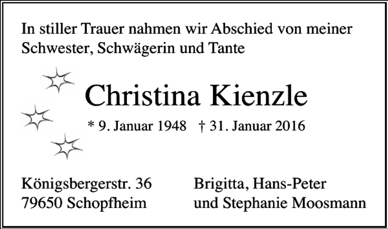<p>In stiller Trauer nahmen wir Abschied von meiner<br />Schwester, Schwägerin und Tante</p><p>Christina Kienzle<br />* 9. Januar 1948 † 31. Januar 2016</p><p>Königsbergerstr. 36<br />79650 Schopfheim</p><p>Brigitta, Hans-Peter<br />und Stephanie Moosmann</p>