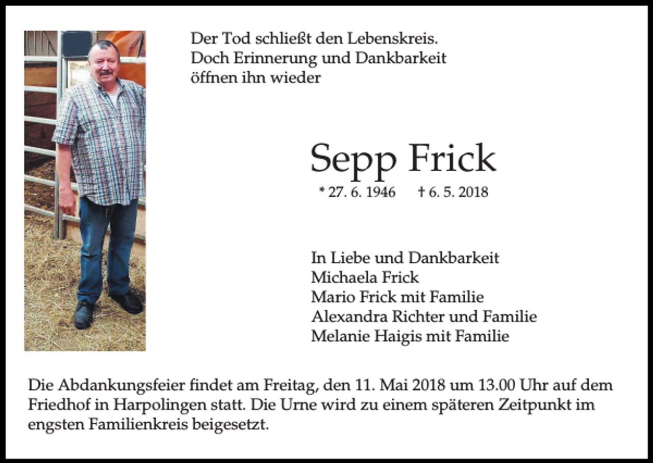 <p>Der Tod schließt den Lebenskreis.<br />Doch Erinnerung und Dankbarkeit<br />öffnen ihn wieder</p><p>Sepp Frick<br />* 27. 6. 1946</p><p>† 6. 5. 2018</p><p>In Liebe und Dankbarkeit<br />Michaela Frick<br />Mario Frick mit Familie<br />Alexandra Richter und Familie<br />Melanie Haigis mit Familie<br />Die Abdankungsfeier findet am Freitag, den 11. Mai 2018 um 13.00 Uhr auf dem<br />Friedhof in Harpolingen statt. Die Urne wird zu einem späteren Zeitpunkt im<br />engsten Familienkreis beigesetzt.</p>