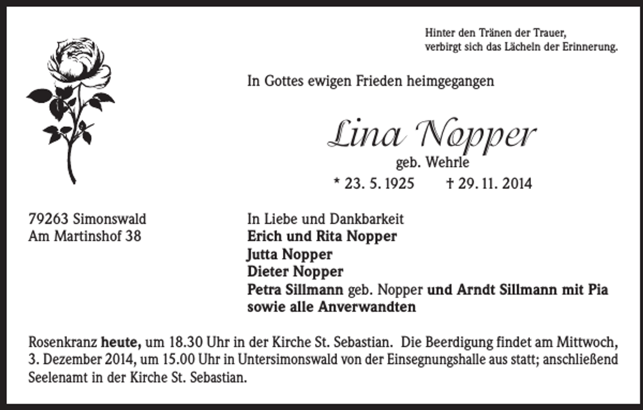 <p>Hinter den Tränen der Trauer,<br />verbirgt sich das Lächeln der Erinnerung.</p><p>In Gottes ewigen Frieden heimgegangen</p><p>Lina Nopper<br />geb. Wehrle<br />* 23. 5. 1925 † 29. 11. 2014</p><p>79263 Simonswald<br />Am Martinshof 38</p><p>In Liebe und Dankbarkeit<br />rich und Rita Nopper<br />E<br />Jutta Nopper<br />Dieter Nopper<br />Petra Sillmann geb. Nopper und Arndt Sillmann mit Pia<br />sowie alle Anverwandten</p><p>Rosenkranz heute, um 18.30 Uhr in der Kirche St. Sebastian. Die Beerdigung findet am Mittwoch,<br />3. Dezember 2014, um 15.00 Uhr in Untersimonswald von der Einsegnungshalle aus statt; anschließend<br />Seelenamt in der Kirche St. Sebastian.</p>