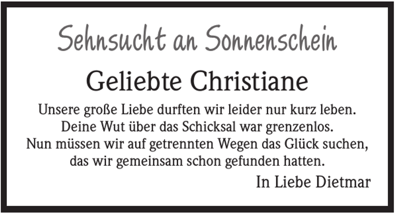 <p>Sehnsucht an Sonnenschein<br />Geliebte Christiane<br />Unsere große Liebe durften wir leider nur kurz leben.<br />Deine Wut über das Schicksal war grenzenlos.<br />Nun müssen wir auf getrennten Wegen das Glück suchen,<br />das wir gemeinsam schon gefunden hatten.</p><p>In Liebe Dietmar</p>