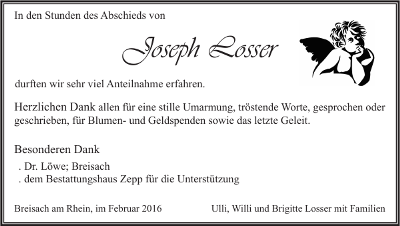 <p>In den Stunden des Abschieds von</p><p>Joseph Losser<br />durften wir sehr viel Anteilnahme erfahren.</p><p>Herzlichen Dank allen für eine stille Umarmung, tröstende Worte, gesprochen oder</p><p>geschrieben, für Blumen- und Geldspenden sowie das letzte Geleit.</p><p>Besonderen Dank<br />. Dr. Löwe; Breisach<br />. dem Bestattungshaus Zepp für die Unterstützung<br />Breisach am Rhein, im Februar 2016</p><p>Ulli, Willi und Brigitte Losser mit Familien</p>