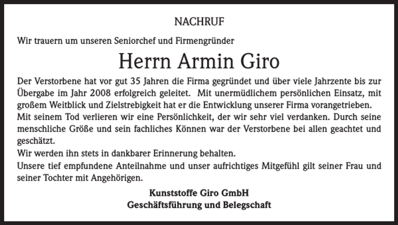 <p>NACHRUF<br />Wir trauern um unseren Seniorchef und Firmengründer</p><p>Herrn Armin Giro<br />Der Verstorbene hat vor gut 35 Jahren die Firma gegründet und über viele Jahrzente bis zur<br />Übergabe im Jahr 2008 erfolgreich geleitet. Mit unermüdlichem persönlichen Einsatz, mit<br />großem Weitblick und Zielstrebigkeit hat er die Entwicklung unserer Firma vorangetrieben.<br />Mit seinem Tod verlieren wir eine Persönlichkeit, der wir sehr viel verdanken. Durch seine<br />menschliche Größe und sein fachliches Können war der Verstorbene bei allen geachtet und<br />geschätzt.<br />Wir werden ihn stets in dankbarer Erinnerung behalten.<br />Unsere tief empfundene Anteilnahme und unser aufrichtiges Mitgefühl gilt seiner Frau und<br />seiner Tochter mit Angehörigen.<br />Kunststoffe Giro GmbH<br />Geschäftsführung und Belegschaft</p>