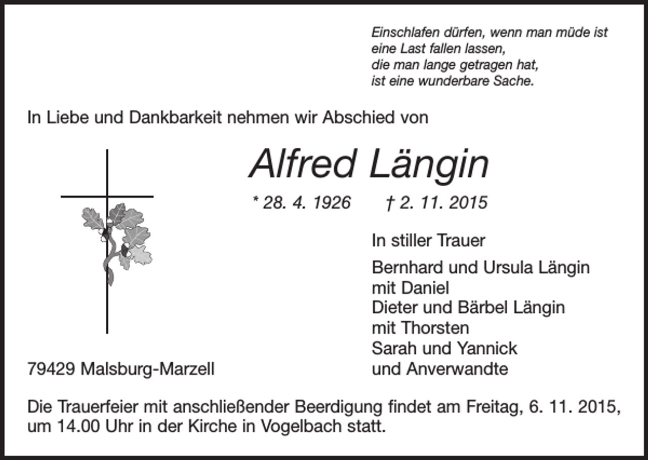 <p>Einschlafen dürfen, wenn man müde ist<br />eine Last fallen lassen,<br />die man lange getragen hat,<br />ist eine wunderbare Sache.</p><p>In Liebe und Dankbarkeit nehmen wir Abschied von</p><p>Alfred Längin<br />* 28. 4. 1926 † 2. 11. 2015</p><p>79429 Malsburg-Marzell</p><p>In stiller Trauer<br />Bernhard und Ursula Längin<br />mit Daniel<br />Dieter und Bärbel Längin<br />mit Thorsten<br />Sarah und Yannick<br />und Anverwandte</p><p>Die Trauerfeier mit anschließender Beerdigung findet am Freitag, 6. 11. 2015,<br />um 14.00 Uhr in der Kirche in Vogelbach statt.</p>