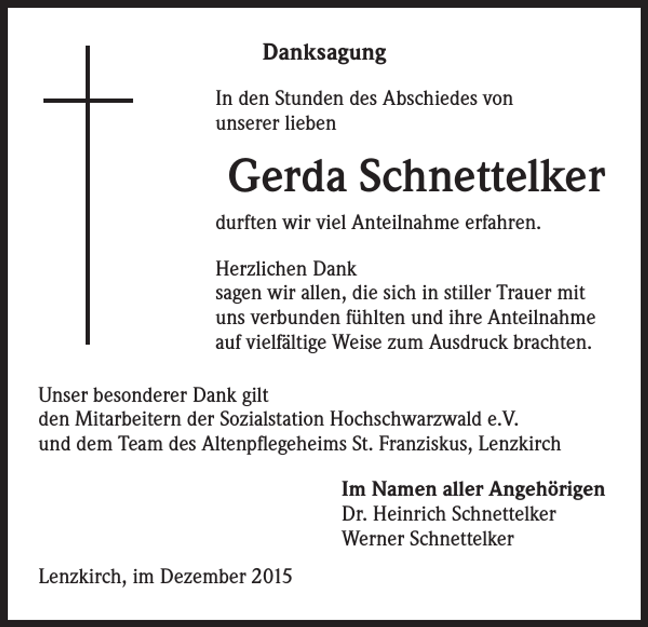 <p>Danksagung</p><p>durften wir viel Anteilnahme erfahren.</p><p>Herzlichen Dank<br />s agen wir allen, die sich in stiller Trauer mit<br />uns verbunden fühlten und ihre Anteilnahme<br />auf vielfältige Weise zum Ausdruck brachten.</p><p>I n den Stunden des Abschiedes von<br />unserer lieben</p><p>Gerda Schnettelker</p><p>Unser besonderer Dank gilt<br />den Mitarbeitern der Sozialstation Hochschwarzwald e.V.<br />und dem Team des Altenpflegeheims St. Franziskus, Lenzkirch</p><p>Lenzkirch, im Dezember 2015</p><p>Im Namen aller Angehörigen<br />Dr. Heinrich Schnettelker<br />Werner Schnettelker</p>
