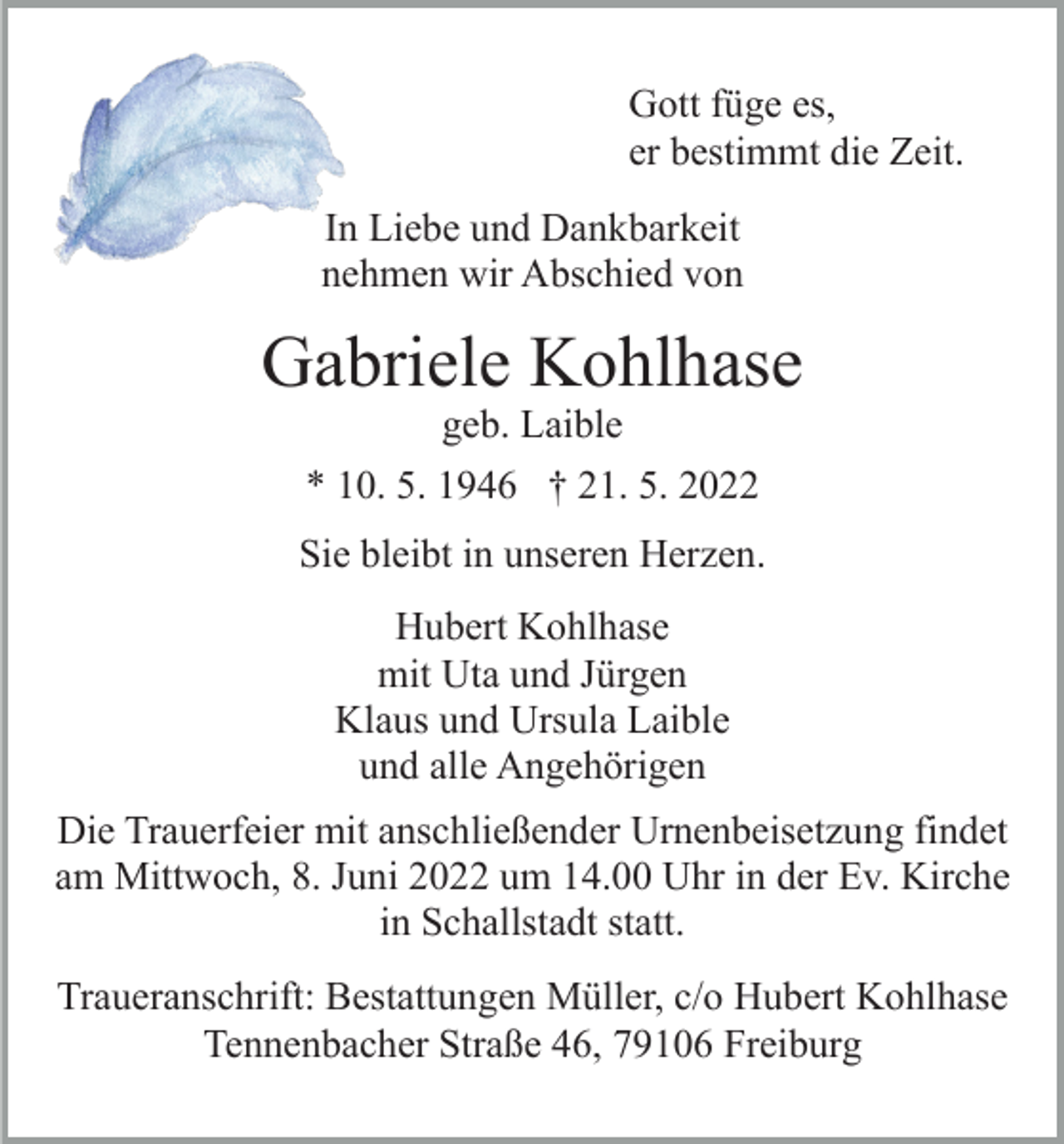 <p>Gott füge es,<br />er bestimmt die Zeit.<br />In Liebe und Dankbarkeit<br />nehmen wir Abschied von</p><p>Gabriele Kohlhase<br />geb. Laible</p><p>* 10. 5. 1946 † 21. 5. 2022<br />Sie bleibt in unseren Herzen.<br />Hubert Kohlhase<br />mit Uta und Jürgen<br />Klaus und Ursula Laible<br />und alle Angehörigen<br />Die Trauerfeier mit anschließender Urnenbeisetzung findet<br />am Mittwoch, 8. Juni 2022 um 14.00 Uhr in der Ev. Kirche<br />in Schallstadt statt.<br />Traueranschrift: Bestattungen Müller, c/o Hubert Kohlhase<br />Tennenbacher Straße 46, 79106 Freiburg</p>