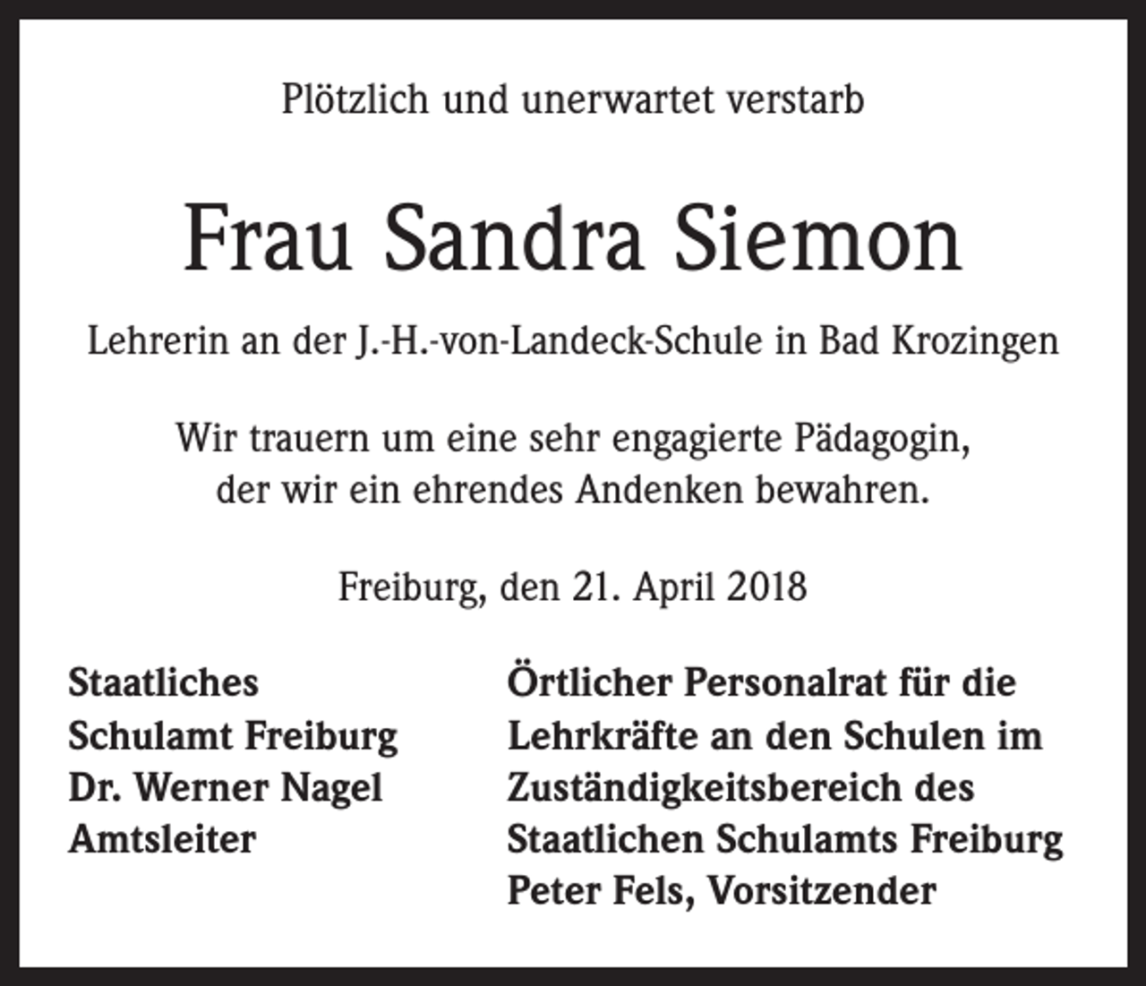 <p>Plötzlich und unerwartet verstarb</p><p>Frau Sandra Siemon<br />Lehrerin an der J.-H.-von-Landeck-Schule in Bad Krozingen<br />Wir trauern um eine sehr engagierte Pädagogin,<br />der wir ein ehrendes Andenken bewahren.<br />Freiburg, den 21. April 2018<br />Staatliches<br />Schulamt Freiburg<br />Dr. Werner Nagel<br />Amtsleiter</p><p>Örtlicher Personalrat für die<br />Lehrkräfte an den Schulen im<br />Zuständigkeitsbereich des<br />Staatlichen Schulamts Freiburg<br />Peter Fels, Vorsitzender</p>