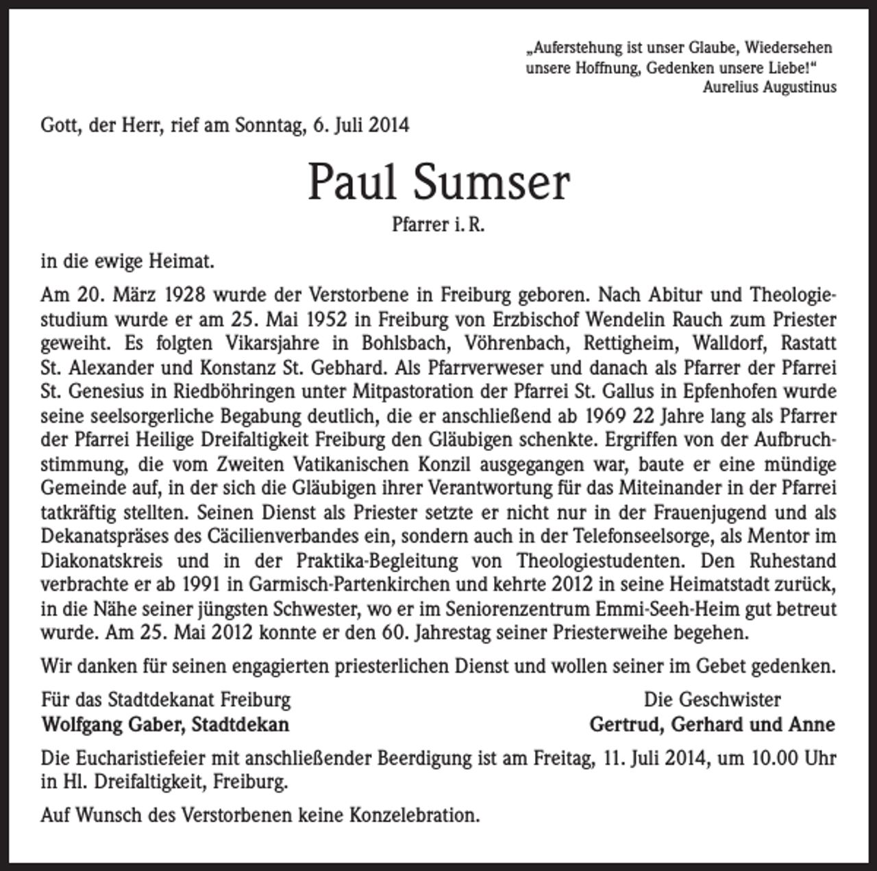 <p>„Auferstehung ist unser Glaube, Wiedersehen<br />unsere Hoffnung, Gedenken unsere Liebe!“</p><p>Aurelius Augustinus</p><p>Gott, der Herr, rief am Sonntag, 6. Juli 2014</p><p>Paul Sumser<br />Pfarrer i. R.</p><p>in die ewige Heimat.<br />Am 20. März 1928 wurde der Verstorbene in Freiburg geboren. Nach Abitur und Theologie­<br />studium wurde er am 25. Mai 1952 in Freiburg von Erzbischof Wendelin Rauch zum Priester<br />geweiht. Es folgten Vikarsjahre in Bohlsbach, Vöhrenbach, Rettigheim, Walldorf, Rastatt<br />St. Alexander und Konstanz St. Gebhard. Als Pfarrverweser und danach als Pfarrer der Pfarrei<br />St. Genesius in Riedböhringen unter Mitpastoration der Pfarrei St. Gallus in Epfenhofen wurde<br />seine seelsorgerliche Begabung deutlich, die er anschließend ab 1969 22 Jahre lang als Pfarrer<br />der Pfarrei Heilige Dreifaltigkeit Freiburg den Gläubigen schenkte. Ergriffen von der Aufbruch­<br />stimmung, die vom Zweiten Vatikanischen Konzil ausgegangen war, baute er eine mündige<br />Gemeinde auf, in der sich die Gläubigen ihrer Verantwortung für das Miteinander in der Pfarrei<br />tatkräftig stellten. Seinen Dienst als Priester setzte er nicht nur in der Frauenjugend und als<br />Dekanatspräses des Cäcilienverbandes ein, sondern auch in der Telefonseelsorge, als Mentor im<br />Diakonatskreis und in der Praktika-Begleitung von Theologiestudenten. Den Ruhestand<br />­verbrachte er ab 1991 in Garmisch-Partenkirchen und kehrte 2012 in seine Heimatstadt zurück,<br />in die Nähe seiner jüngsten Schwester, wo er im Seniorenzentrum Emmi-Seeh-Heim gut betreut<br />wurde. Am 25. Mai 2012 konnte er den 60. Jahrestag seiner Priesterweihe begehen.<br />Wir danken für seinen engagierten priesterlichen Dienst und wollen seiner im Gebet gedenken.<br />Für das Stadtdekanat Freiburg<br />Wolfgang Gaber, Stadtdekan</p><p>Die Geschwister<br />Gertrud, Gerhard und Anne</p><p>Die Eucharistiefeier mit anschließender Beerdigung ist am Freitag, 11. Juli 2014, um 10.00 Uhr<br />in Hl. Dreifaltigkeit, Freiburg.<br />Auf Wunsch des Verstorbenen keine Konzelebration.</p>
