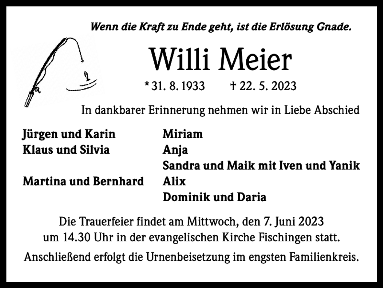 <p>Wenn die Kraft zu Ende geht, ist die Erlösung Gnade.</p><p>Willi Meier</p><p>* 31. 8. 1933 † 22. 5. 2023<br />In dankbarer Erinnerung nehmen wir in Liebe Abschied<br />Jürgen und Karin<br />Klaus und Silvia</p><p>Martina und Bernhard</p><p>Miriam<br />Anja<br />Sandra und Maik mit Iven und Yanik<br />Alix<br />Dominik und Daria</p><p>Die Trauerfeier findet am Mittwoch, den 7. Juni 2023<br />um 14.30 Uhr in der evangelischen Kirche Fischingen statt.<br />Anschließend erfolgt die Urnenbeisetzung im engsten Familienkreis.</p>