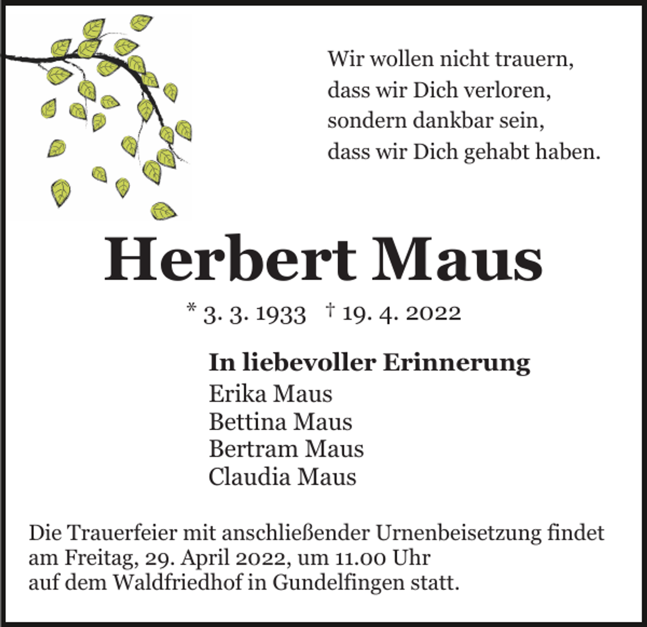 <p>Wir wollen nicht trauern,<br />dass wir Dich verloren,<br />sondern dankbar sein,<br />dass wir Dich gehabt haben.</p><p>Herbert Maus<br />* 3. 3. 1933 † 19. 4. 2022<br />In liebevoller Erinnerung<br />Erika Maus<br />Bettina Maus<br />Bertram Maus<br />Claudia Maus<br />Die Trauerfeier mit anschließender Urnenbeisetzung findet<br />am Freitag, 29. April 2022, um 11.00 Uhr<br />auf dem Waldfriedhof in Gundelfingen statt.</p>