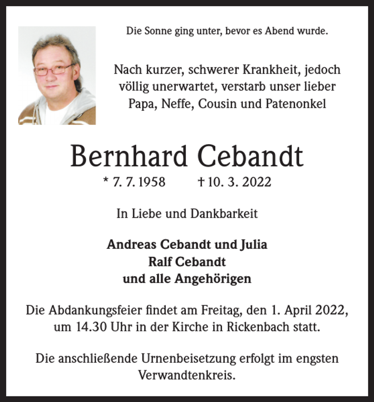<p>Die Sonne ging unter, bevor es Abend wurde.</p><p>Nach kurzer, schwerer Krankheit, jedoch<br />völlig unerwartet, verstarb unser lieber<br />Papa, Neffe, Cousin und Patenonkel</p><p>Bernhard Cebandt<br />* 7. 7. 1958</p><p>† 10. 3. 2022</p><p>In Liebe und Dankbarkeit<br />Andreas Cebandt und Julia<br />Ralf Cebandt<br />und alle Angehörigen<br />Die Abdankungsfeier findet am Freitag, den 1. April 2022,<br />um 14.30 Uhr in der Kirche in Rickenbach statt.<br />Die anschließende Urnenbeisetzung erfolgt im engsten<br />Verwandtenkreis.</p>