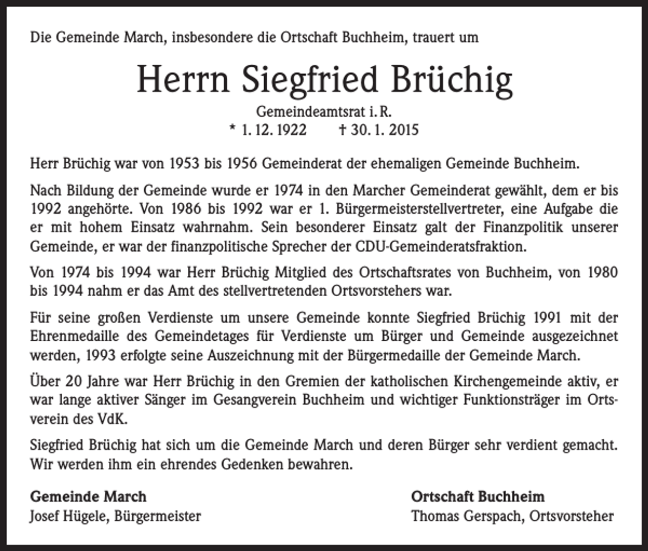 <p>Die Gemeinde March, insbesondere die Ortschaft Buchheim, trauert um</p><p>Herrn Siegfried Brüchig<br />Gemeindeamtsrat i. R.<br />* 1. 12. 1922 † 30. 1. 2015</p><p>Herr Brüchig war von 1953 bis 1956 Gemeinderat der ehemaligen Gemeinde Buchheim.<br />Nach Bildung der Gemeinde wurde er 1974 in den Marcher Gemeinderat gewählt, dem er bis<br />1992 angehörte. Von 1986 bis 1992 war er 1. Bürgermeisterstellvertreter, eine Aufgabe die<br />er mit hohem Einsatz wahrnahm. Sein besonderer Einsatz galt der Finanzpolitik unserer<br />Gemeinde, er war der finanzpolitische Sprecher der CDU-Gemeinderatsfraktion.<br />Von 1974 bis 1994 war Herr Brüchig Mitglied des Ortschaftsrates von Buchheim, von 1980<br />bis 1994 nahm er das Amt des stellvertretenden Ortsvorstehers war.<br />Für seine großen Verdienste um unsere Gemeinde konnte Siegfried Brüchig 1991 mit der<br />­Ehrenmedaille des Gemeindetages für Verdienste um Bürger und Gemeinde ausgezeichnet<br />­werden, 1993 erfolgte seine Auszeichnung mit der Bürgermedaille der Gemeinde March.<br />Über 20 Jahre war Herr Brüchig in den Gremien der katholischen Kirchengemeinde aktiv, er<br />war lange aktiver Sänger im Gesangverein Buchheim und wichtiger Funktionsträger im Orts­<br />verein des VdK.<br />Siegfried Brüchig hat sich um die Gemeinde March und deren Bürger sehr verdient gemacht.<br />Wir werden ihm ein ehrendes Gedenken bewahren.<br />Gemeinde March<br />Josef Hügele, Bürgermeister</p><p>Ortschaft Buchheim<br />Thomas Gerspach, Ortsvorsteher</p>