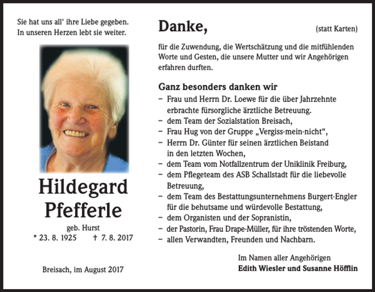 <p>Sie hat uns all‘ ihre Liebe gegeben.<br />In unseren Herzen lebt sie weiter.</p><p>Danke,</p><p>(statt Karten)</p><p>für die Zuwendung, die Wertschätzung und die mitfühlenden<br />Worte und Gesten, die unsere Mutter und wir Angehörigen<br />erfahren durften.</p><p>Ganz besonders danken wir</p><p>Hildegard<br />Pfefferle</p><p>geb. Hurst<br />* 23. 8. 1925 † 7. 8. 2017</p><p>Breisach, im August 2017</p><p>– Frau und Herrn Dr. Loewe für die über Jahrzehnte<br />erbrachte fürsorgliche ärztliche Betreuung.<br />– dem Team der Sozialstation Breisach,<br />– Frau Hug von der Gruppe „Vergiss-mein-nicht“,<br />– Herrn Dr. Günter für seinen ärztlichen Beistand<br />in den letzten Wochen,<br />– dem Team vom Notfallzentrum der Uniklinik Freiburg,<br />– dem Pflegeteam des ASB Schallstadt für die liebevolle<br />Betreuung,<br />– dem Team des Bestattungsunternehmens Burgert-Engler<br />für die behutsame und würdevolle Bestattung,<br />– dem Organisten und der Sopranistin,<br />– der Pastorin, Frau Drape-Müller, für ihre tröstenden Worte,<br />– allen Verwandten, Freunden und Nachbarn.<br />Im Namen aller Angehörigen<br />Edith Wiesler und Susanne Höfflin</p>