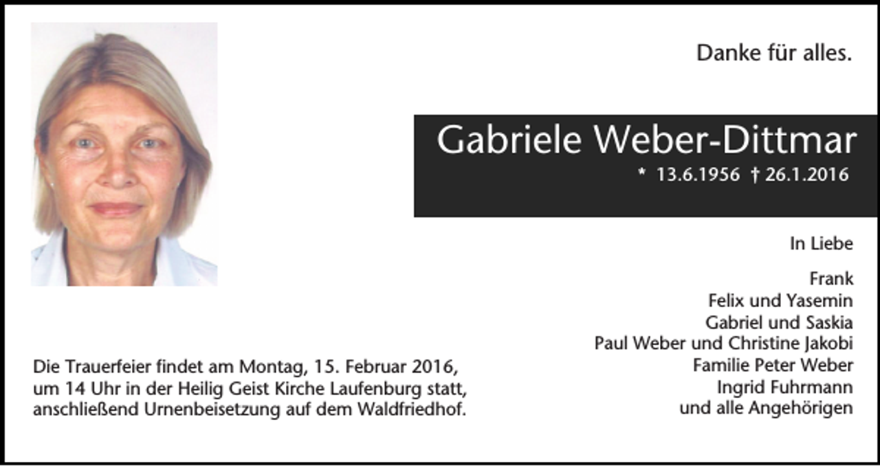 <p>Danke für alles.</p><p>Gabriele Weber-Dittmar<br />* 13.6.1956 † 26.1.2016</p><p>In Liebe</p><p>Die Trauerfeier findet am Montag, 15. Februar 2016,<br />um 14 Uhr in der Heilig Geist Kirche Laufenburg statt,<br />anschließend Urnenbeisetzung auf dem Waldfriedhof.</p><p>Frank<br />Felix und Yasemin<br />Gabriel und Saskia<br />Paul Weber und Christine Jakobi<br />Familie Peter Weber<br />Ingrid Fuhrmann<br />und alle Angehörigen</p>