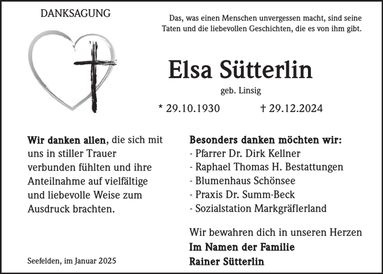 <p>DANKSAGUNG</p><p>Das, was einen Menschen unvergessen macht, sind seine<br />Taten und die liebevollen Geschichten, die es von ihm gibt.</p><p>Elsa Sütterlin<br />geb. Linsig</p><p>* 29.10.1930</p><p>† 29.12.2024</p><p>uns in stiller Trauer<br />verbunden fühlten und ihre<br />Anteilnahme auf vielfältige<br />und liebevolle Weise zum<br />Ausdruck brachten.</p><p>Besonders danken möchten wir:<br />- Pfarrer Dr. Dirk Kellner<br />- Raphael Thomas H. Bestattungen<br />- Blumenhaus Schönsee<br />- Praxis Dr. Summ-Beck<br />- Sozialstation Markgräflerland</p><p>Seefelden, im Januar 2025</p><p>Wir bewahren dich in unseren Herzen<br />Im Namen der Familie<br />Rainer Sütterlin</p><p>Wir danken allen , die sich mit</p>