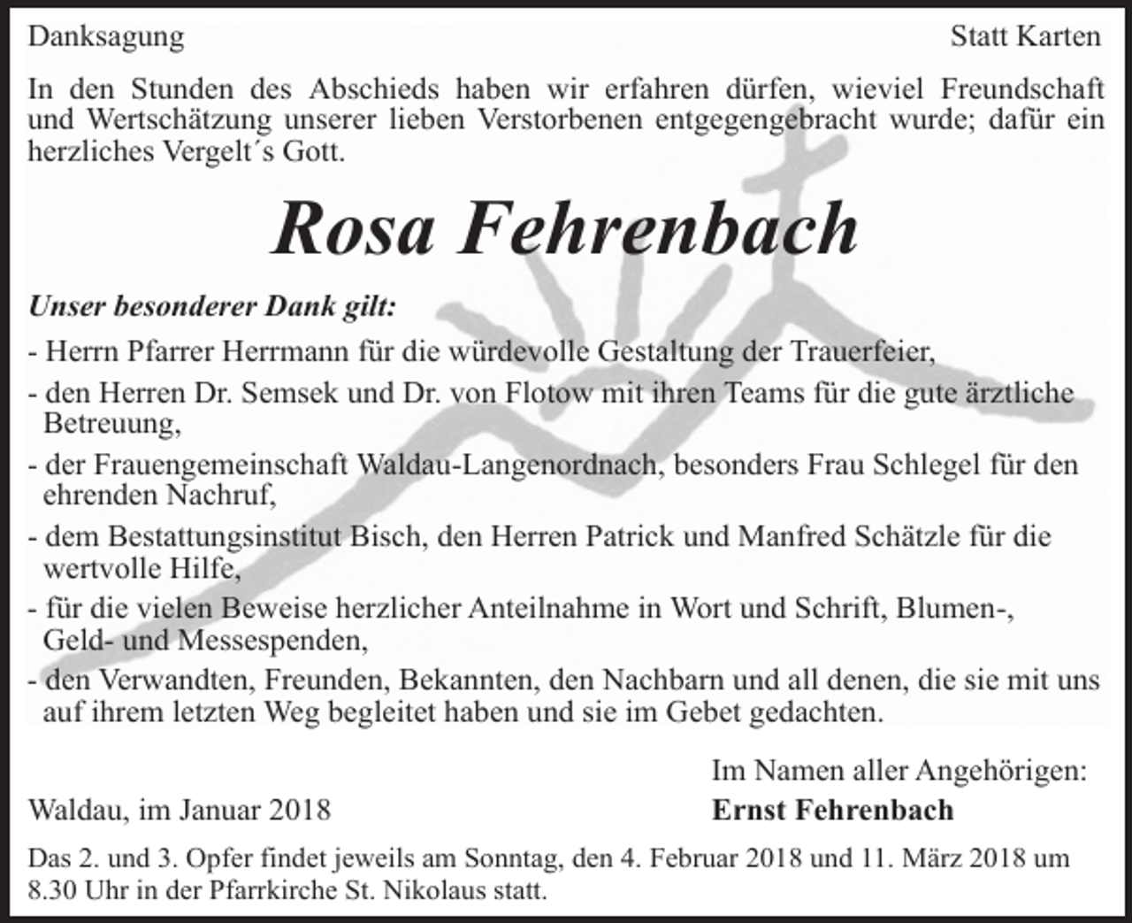 <p>Danksagung</p><p>Statt Karten</p><p>In den Stunden des Abschieds haben wir erfahren dürfen, wieviel Freundschaft<br />und Wertschätzung unserer lieben Verstorbenen entgegengebracht wurde; dafür ein<br />herzliches Vergelt´s Gott.</p><p>Rosa Fehrenbach<br />Unser besonderer Dank gilt:<br />- Herrn Pfarrer Herrmann für die würdevolle Gestaltung der Trauerfeier,<br />- den Herren Dr. Semsek und Dr. von Flotow mit ihren Teams für die gute ärztliche<br />Betreuung,<br />- der Frauengemeinschaft Waldau-Langenordnach, besonders Frau Schlegel für den<br />ehrenden Nachruf,<br />- dem Bestattungsinstitut Bisch, den Herren Patrick und Manfred Schätzle für die<br />wertvolle Hilfe,<br />- für die vielen Beweise herzlicher Anteilnahme in Wort und Schrift, Blumen-,<br />Geld- und Messespenden,<br />- den Verwandten, Freunden, Bekannten, den Nachbarn und all denen, die sie mit uns<br />auf ihrem letzten Weg begleitet haben und sie im Gebet gedachten.<br />Waldau, im Januar 2018</p><p>Im Namen aller Angehörigen:<br />Ernst Fehrenbach</p><p>Das 2. und 3. Opfer findet jeweils am Sonntag, den 4. Februar 2018 und 11. März 2018 um<br />8.30 Uhr in der Pfarrkirche St. Nikolaus statt.</p>