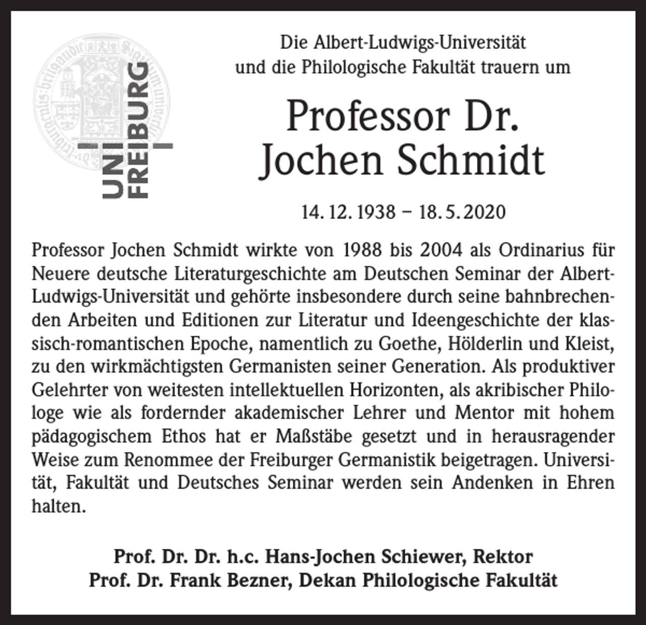 <p>Die Albert-Ludwigs-Universität<br />und die Philologische Fakultät trauern um</p><p>Professor Dr.<br />Jochen Schmidt<br />14. 12. 1938 – 18. 5. 2020<br />Professor Jochen Schmidt wirkte von 1988 bis 2004 als Ordinarius für<br />Neuere deutsche Literaturgeschichte am Deutschen Seminar der AlbertLudwigs-Universität und gehörte insbesondere durch seine bahnbrechenden Arbeiten und Editionen zur Literatur und Ideengeschichte der klassisch-romantischen Epoche, namentlich zu Goethe, Hölderlin und Kleist,<br />zu den wirkmächtigsten Germanisten seiner Generation. Als produktiver<br />Gelehrter von weitesten intellektuellen Horizonten, als akribischer Philologe wie als fordernder akademischer Lehrer und Mentor mit hohem<br />pädagogischem Ethos hat er Maßstäbe gesetzt und in herausragender<br />Weise zum Renommee der Freiburger Germanistik beigetragen. Universität, Fakultät und Deutsches Seminar werden sein Andenken in Ehren<br />halten.<br />Prof. Dr. Dr. h.c. Hans-Jochen Schiewer, Rektor<br />Prof. Dr. Frank Bezner, Dekan Philologische Fakultät</p>