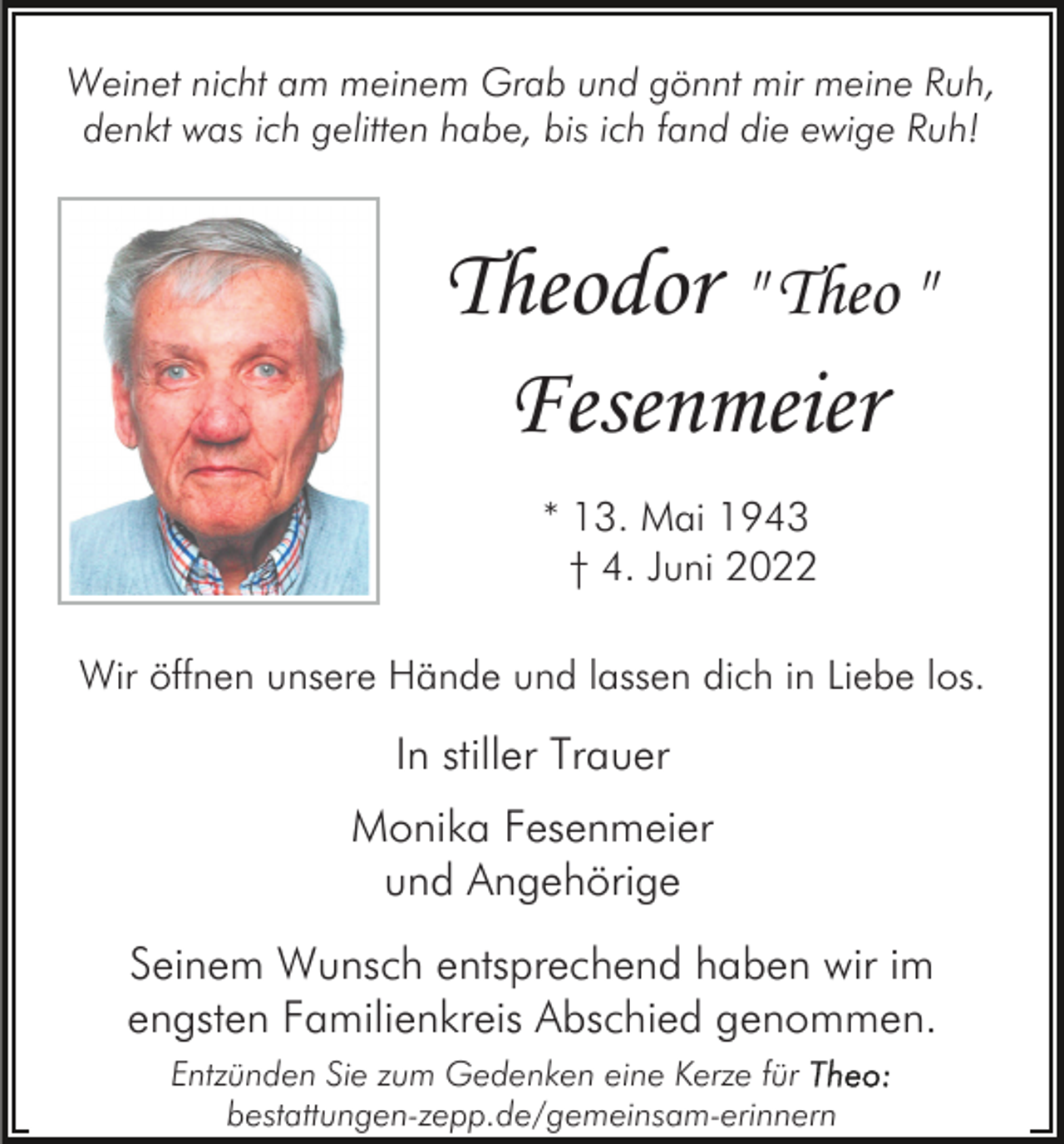 <p>Weinet nicht am meinem Grab und gönnt mir meine Ruh,<br />denkt was ich gelitten habe, bis ich fand die ewige Ruh!</p><p>Theodor " Theo "<br />Fesenmeier<br />* 13. Mai 1943<br />† 4. Juni 2022<br />Wir öffnen unsere Hände und lassen dich in Liebe los.</p><p>In stiller Trauer<br />Monika Fesenmeier<br />und Angehörige<br />Seinem Wunsch entsprechend haben wir im<br />engsten Familienkreis Abschied genommen.<br />Entzünden Sie zum Gedenken eine Kerze für<br />bestattungen-zepp.de/gemeinsam-erinnern</p>