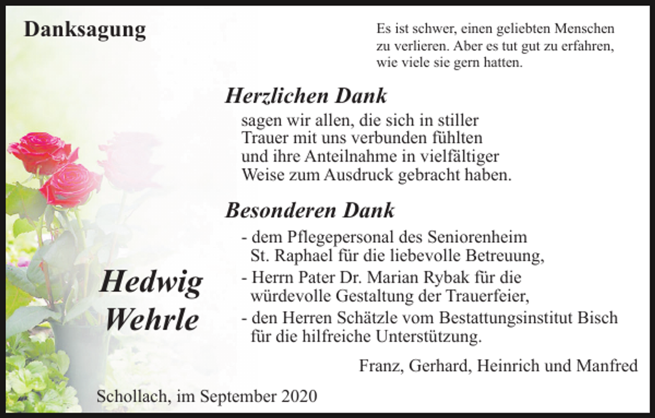 <p>Danksagung</p><p>Es ist schwer, einen geliebten Menschen<br />zu verlieren. Aber es tut gut zu erfahren,<br />wie viele sie gern hatten.</p><p>Herzlichen Dank<br />sagen wir allen, die sich in stiller<br />Trauer mit uns verbunden fühlten<br />und ihre Anteilnahme in vielfältiger<br />Weise zum Ausdruck gebracht haben.</p><p>Besonderen Dank</p><p>Hedwig<br />Wehrle</p><p>- dem Pflegepersonal des Seniorenheim<br />St. Raphael für die liebevolle Betreuung,<br />- Herrn Pater Dr. Marian Rybak für die<br />würdevolle Gestaltung der Trauerfeier,<br />- den Herren Schätzle vom Bestattungsinstitut Bisch<br />für die hilfreiche Unterstützung.<br />Franz, Gerhard, Heinrich und Manfred</p><p>Schollach, im September 2020</p>