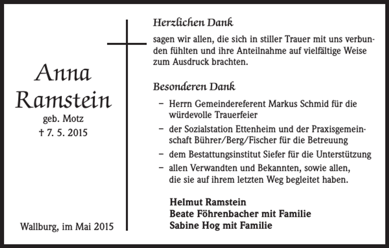 <p>Herzlichen Dank</p><p>Anna<br />Ramstein<br />geb. Motz<br />† 7. 5. 2015</p><p>Wallburg, im Mai 2015</p><p>sagen wir allen, die sich in stiller Trauer mit uns verbunden fühlten und ihre Anteilnahme auf vielfältige Weise<br />zum Ausdruck brachten.</p><p>Besonderen Dank<br />– H<br />errn Gemeindereferent Markus Schmid für die<br />würdevolle Trauerfeier<br />– der Sozialstation Ettenheim und der Praxisgemeinschaft Bührer/Berg/Fischer für die Betreuung<br />– dem Bestattungsinstitut Siefer für die Unterstützung<br />– allen Verwandten und Bekannten, sowie allen,<br />die sie auf ihrem letzten Weg begleitet haben.</p><p>Helmut Ramstein<br />Beate Föhrenbacher mit Familie<br />Sabine Hog mit Familie</p>