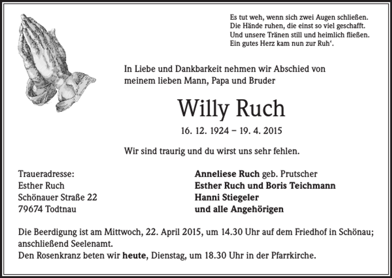 <p>s tut weh, wenn sich zwei Augen schließen.<br />E<br />Die Hände ruhen, die einst so viel geschafft.<br />Und unsere Tränen still und heimlich fließen.<br />Ein gutes Herz kam nun zur Ruh‘.</p><p>In Liebe und Dankbarkeit nehmen wir Abschied von<br />meinem lieben Mann, Papa und Bruder</p><p>Willy Ruch</p><p>16. 12. 1924 – 19. 4. 2015<br />Wir sind traurig und du wirst uns sehr fehlen.</p><p>Traueradresse:<br />Esther Ruch</p><p>Schönauer Straße 22<br />79674 Todtnau</p><p>Anneliese Ruch geb. Prutscher<br />Esther Ruch und Boris Teichmann<br />Hanni Stiegeler<br />und alle Angehörigen</p><p>Die Beerdigung ist am Mittwoch, 22. April 2015, um 14.30 Uhr auf dem Friedhof in Schönau;<br />anschließend Seelenamt.<br />Den Rosenkranz beten wir heute, Dienstag, um 18.30 Uhr in der Pfarrkirche.</p>
