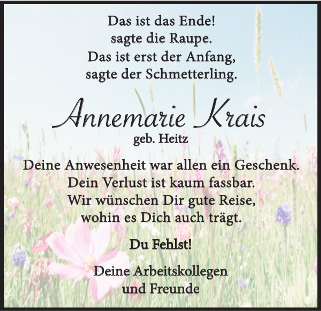 <p>Das ist das Ende!<br />sagte die Raupe.<br />Das ist erst der Anfang,<br />sagte der Schmetterling.</p><p>Annemarie Krais<br />geb. Heitz</p><p>Deine Anwesenheit war allen ein Geschenk.<br />Dein Verlust ist kaum fassbar.<br />Wir wünschen Dir gute Reise,<br />wohin es Dich auch trägt.<br />Du Fehlst!<br />Deine Arbeitskollegen<br />und Freunde</p>