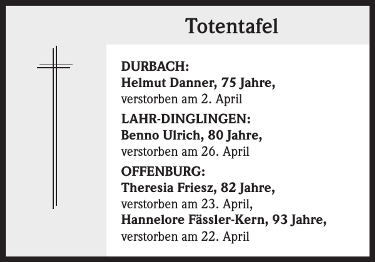 <p>Totentafel<br />DURBACH:<br />Helmut Danner, 75 Jahre,<br />verstorben am 2. April<br />LAHR-DINGLINGEN:<br />Benno Ulrich, 80 Jahre,<br />verstorben am 26. April<br />OFFENBURG:<br />Theresia Friesz, 82 Jahre,<br />verstorben am 23. April,<br />Hannelore Fässler-Kern, 93 Jahre,<br />verstorben am 22. April</p>