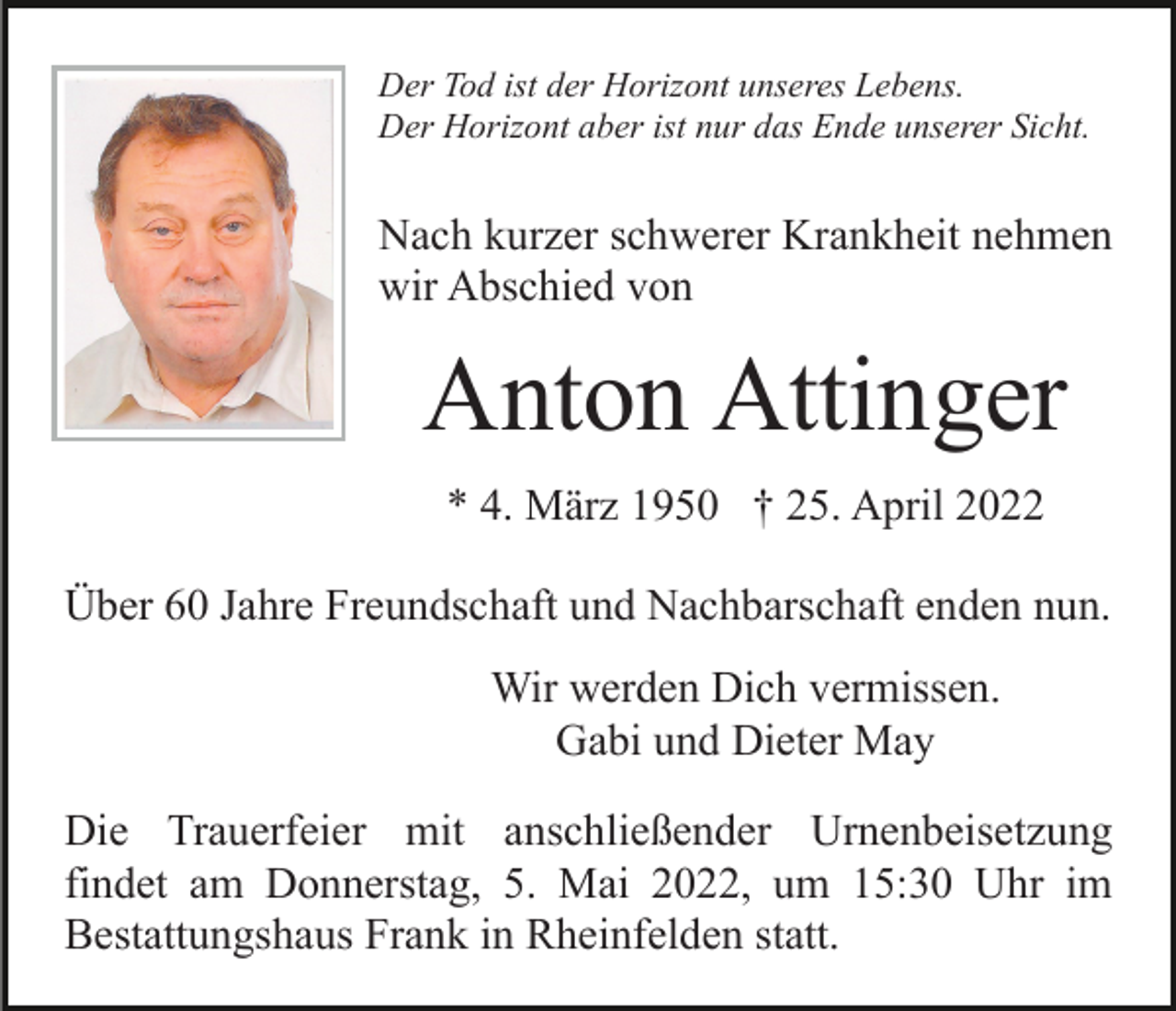 <p>Der Tod ist der Horizont unseres Lebens.<br />Der Horizont aber ist nur das Ende unserer Sicht.</p><p>Nach kurzer schwerer Krankheit nehmen<br />wir Abschied von</p><p>Anton Attinger<br />* 4. März 1950 † 25. April 2022<br />Über 60 Jahre Freundschaft und Nachbarschaft enden nun.<br />Wir werden Dich vermissen.<br />Gabi und Dieter May<br />Die Trauerfeier mit anschließender Urnenbeisetzung<br />findet am Donnerstag, 5. Mai 2022, um 15:30 Uhr im<br />Bestattungshaus Frank in Rheinfelden statt.</p>