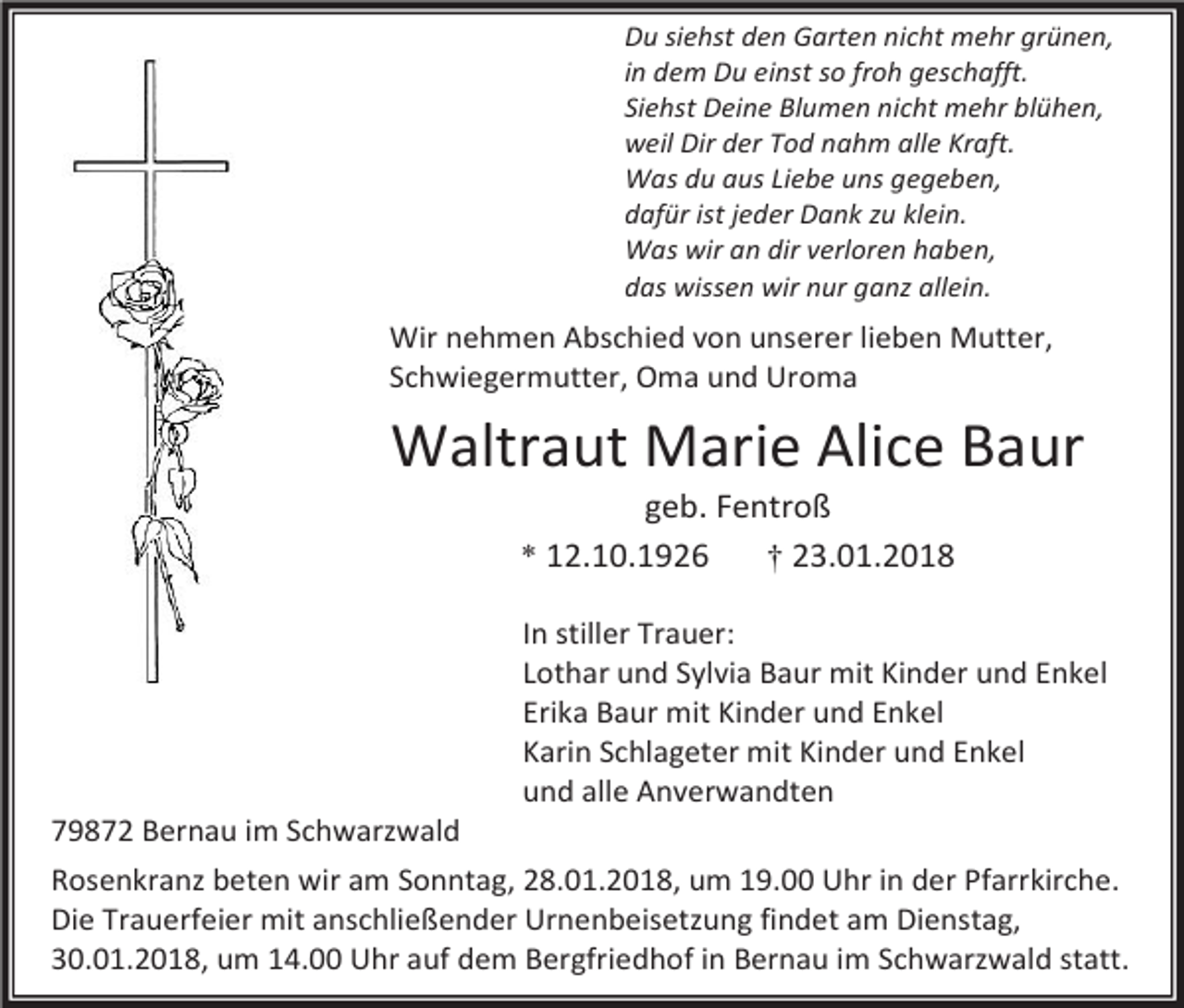 <p>Du siehst den Garten nicht mehr grünen,<br />in dem Du einst so froh geschafft.<br />Siehst Deine Blumen nicht mehr blühen,<br />weil Dir der Tod nahm alle Kraft.<br />Was du aus Liebe uns gegeben,<br />dafür ist jeder Dank zu klein.<br />Was wir an dir verloren haben,<br />das wissen wir nur ganz allein.</p><p>Wir nehmen Abschied von unserer lieben Mutter,<br />Schwiegermutter, Oma und Uroma</p><p>Waltraut Marie Alice Baur<br />geb. Fentroß<br />* 12.10.1926<br />† 23.01.2018</p><p>In stiller Trauer:<br />Lothar und Sylvia Baur mit Kinder und Enkel<br />Erika Baur mit Kinder und Enkel<br />Karin Schlageter mit Kinder und Enkel<br />und alle Anverwandten</p><p>79872 Bernau im Schwarzwald<br />Rosenkranz beten wir am Sonntag, 28.01.2018, um 19.00 Uhr in der Pfarrkirche.<br />Die Trauerfeier mit anschließender Urnenbeisetzung findet am Dienstag,<br />30.01.2018, um 14.00 Uhr auf dem Bergfriedhof in Bernau im Schwarzwald statt.</p>