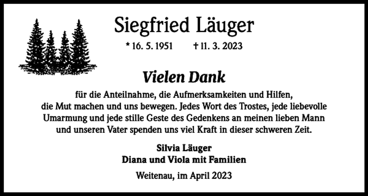 <p>Siegfried Läuger<br />* 16. 5. 1951 † l1. 3. 2023</p><p>Vielen Dank<br />für die Anteilnahme, die Aufmerksamkeiten und Hilfen,<br />die Mut machen und uns bewegen. Jedes Wort des Trostes, jede liebevolle<br />Umarmung und jede stille Geste des Gedenkens an meinen lieben Mann<br />und unseren Vater spenden uns viel Kraft in dieser schweren Zeit.<br />Silvia Läuger<br />Diana und Viola mit Familien<br />Weitenau, im April 2023</p>