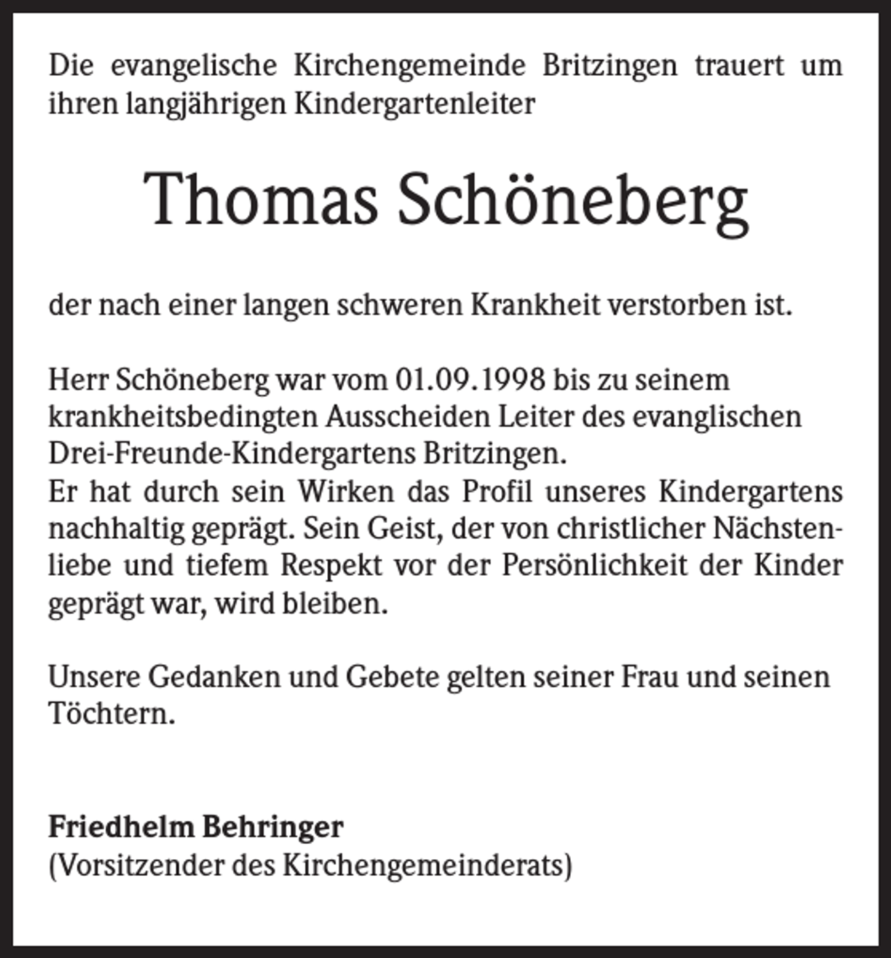 <p>Die evangelische Kirchengemeinde Britzingen trauert um<br />ihren langjährigen Kindergartenleiter</p><p>Thomas Schöneberg<br />der nach einer langen schweren Krankheit verstorben ist.<br />Herr Schöneberg war vom 01.09.1998 bis zu seinem<br />krankheitsbedingten Ausscheiden Leiter des evanglischen<br />Drei-Freunde-Kindergartens Britzingen.<br />Er hat durch sein Wirken das Profil unseres Kindergartens<br />nachhaltig geprägt. Sein Geist, der von christlicher Nächstenliebe und tiefem Respekt vor der Persönlichkeit der Kinder<br />geprägt war, wird bleiben.<br />Unsere Gedanken und Gebete gelten seiner Frau und seinen<br />Töchtern.</p><p>Friedhelm Behringer<br />(Vorsitzender des Kirchengemeinderats)</p>