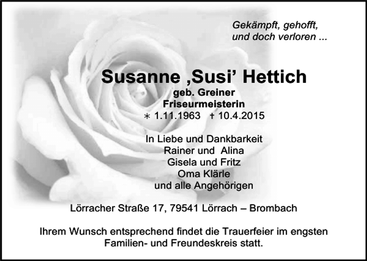 <p>Gekämpft, gehofft,<br />und doch verloren ...</p><p>Susanne ‚Susi’ Hettich<br />geb. Greiner<br />Friseurmeisterin<br /> 1.11.1963  10.4.2015<br />In Liebe und Dankbarkeit<br />Rainer und Alina<br />Gisela und Fritz<br />Oma Klärle<br />und alle Angehörigen<br />Lörracher Straße 17, 79541 Lörrach – Brombach<br />Ihrem Wunsch entsprechend findet die Trauerfeier im engsten<br />Familien- und Freundeskreis statt.</p>