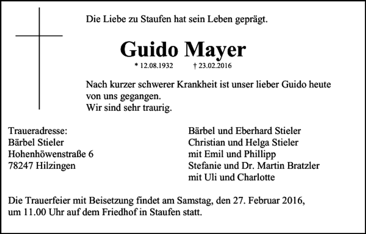 <p>Die Liebe zu Staufen hat sein Leben geprägt.</p><p>Guido Mayer<br />* 12.08.1932</p><p>† 23.02.2016</p><p>Nach kurzer schwerer Krankheit ist unser lieber Guido heute<br />von uns gegangen.<br />Wir sind sehr traurig.<br />Traueradresse:<br />Bärbel Stieler<br />Hohenhöwenstraße 6<br />78247 Hilzingen</p><p>Bärbel und Eberhard Stieler<br />Christian und Helga Stieler<br />mit Emil und Phillipp<br />Stefanie und Dr. Martin Bratzler<br />mit Uli und Charlotte</p><p>Die Trauerfeier mit Beisetzung findet am Samstag, den 27. Februar 2016,<br />um 11.00 Uhr auf dem Friedhof in Staufen statt.</p>