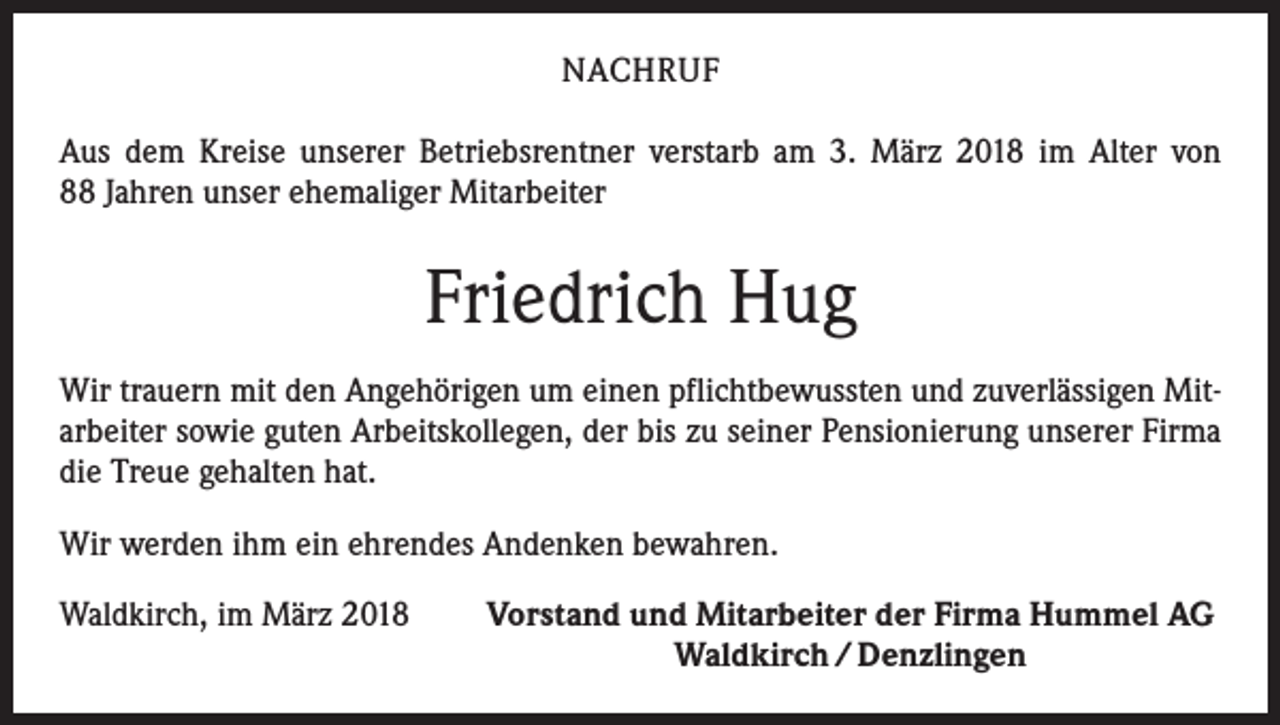 <p>NACHRUF<br />Aus dem Kreise unserer Betriebsrentner verstarb am 3. März 2018 im Alter von<br />88 Jahren unser ehemaliger Mitarbeiter</p><p>Friedrich Hug<br />Wir trauern mit den Angehörigen um einen pflichtbewussten und zuverlässigen Mitarbeiter sowie guten Arbeitskollegen, der bis zu seiner Pensionierung unserer Firma<br />die Treue gehalten hat.<br />Wir werden ihm ein ehrendes Andenken bewahren.<br />Waldkirch, im März 2018</p><p>Vorstand und Mitarbeiter der Firma Hummel AG<br />Waldkirch / Denzlingen</p>