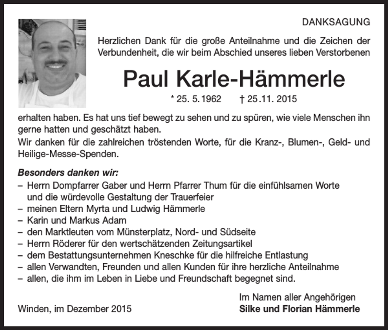 <p>DANKSAGUNG<br />Herzlichen Dank für die große Anteilnahme und die Z<br />­ eichen der<br />Verbundenheit, die wir beim Abschied ­unseres lieben Verstorbenen</p><p>Paul Karle-Hämmerle<br />* 25. 5. 1962 † 25 .11. 2015<br />erhalten haben. Es hat uns tief bewegt zu sehen und zu spüren, wie viele M<br />­ enschen ihn<br />gerne hatten und geschätzt haben.<br />Wir danken für die zahlreichen tröstenden Worte, für die Kranz-, Blumen-, Geld- und<br />Heilige-Messe-Spenden.<br />Besonders danken wir:<br />– Herrn Dompfarrer Gaber und Herrn Pfarrer Thum für die einfühlsamen Worte<br />und die würdevolle Gestaltung der Trauerfeier<br />– meinen Eltern Myrta und Ludwig Hämmerle<br />– Karin und Markus Adam<br />– den Marktleuten vom Münsterplatz, Nord- und Südseite<br />– Herrn Röderer für den wertschätzenden Zeitungsartikel<br />– dem Bestattungsunternehmen Kneschke für die hilfreiche Entlastung<br />– allen Verwandten, Freunden und allen Kunden für ihre herzliche Anteilnahme<br />– allen, die ihm im Leben in Liebe und Freundschaft begegnet sind.</p><p>Winden, im Dezember 2015</p><p>Im Namen aller Angehörigen<br />Silke und Florian Hämmerle</p>