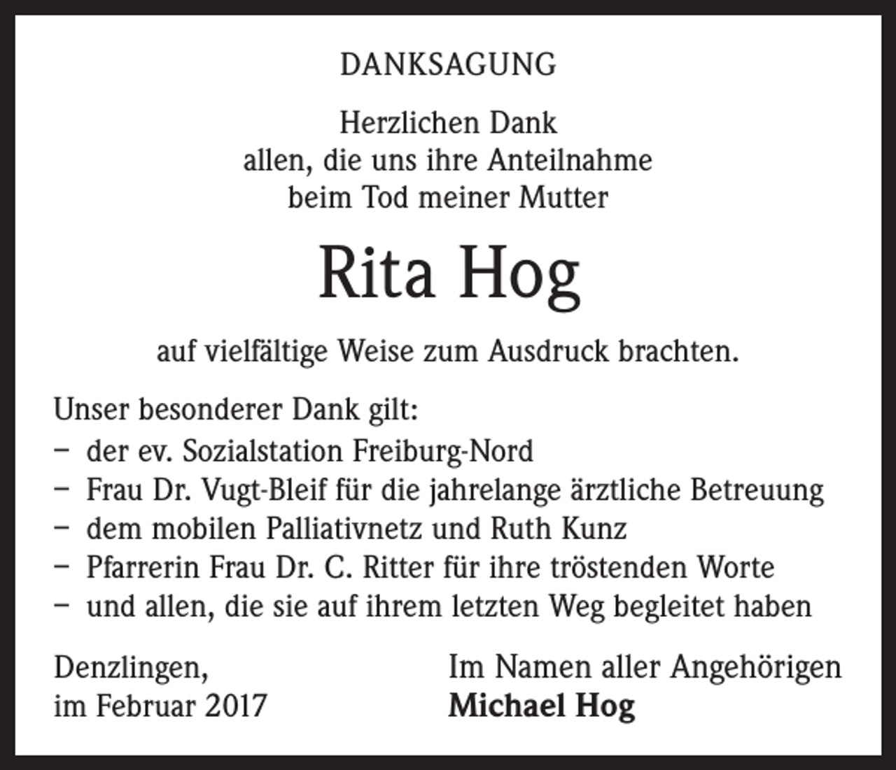 <p>DANKSAGUNG<br />Herzlichen Dank<br />allen, die uns ihre Anteilnahme<br />beim Tod meiner Mutter</p><p>Rita Hog<br />auf vielfältige Weise zum Ausdruck brachten.<br />Unser besonderer Dank gilt:<br />– der ev. Sozialstation Freiburg-Nord<br />– Frau Dr. Vugt-Bleif für die jahrelange ärztliche Betreuung<br />– dem mobilen Palliativnetz und Ruth Kunz<br />– Pfarrerin Frau Dr. C. Ritter für ihre tröstenden Worte<br />– und allen, die sie auf ihrem letzten Weg begleitet haben<br />Denzlingen,<br />im Februar 2017</p><p>Im Namen aller Angehörigen<br />Michael Hog</p>
