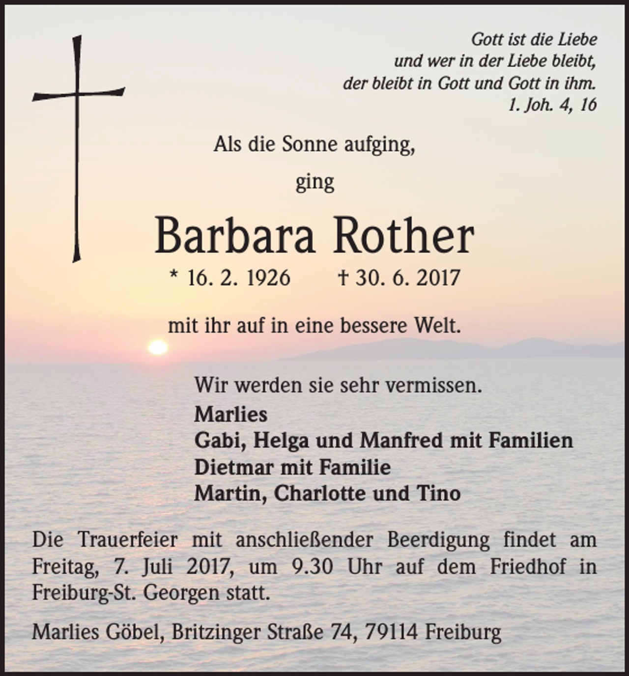 <p>Gott ist die Liebe<br />und wer in der Liebe bleibt,<br />der bleibt in Gott und Gott in ihm.<br />1. Joh. 4, 16</p><p>Als die Sonne aufging,<br />ging</p><p>Barbara Rother<br />* 16. 2. 1926 † 30. 6. 2017</p><p>mit ihr auf in eine bessere Welt.<br />Wir werden sie sehr vermissen.<br />Marlies<br />Gabi, Helga und Manfred mit Familien<br />Dietmar mit Familie<br />Martin, Charlotte und Tino<br />Die Trauerfeier mit anschließender Beerdigung findet am<br />Freitag, 7. Juli 2017, um 9.30 Uhr auf dem Friedhof in<br />Freiburg-St. Georgen statt.<br />Marlies Göbel, Britzinger Straße 74, 79114 Freiburg</p>