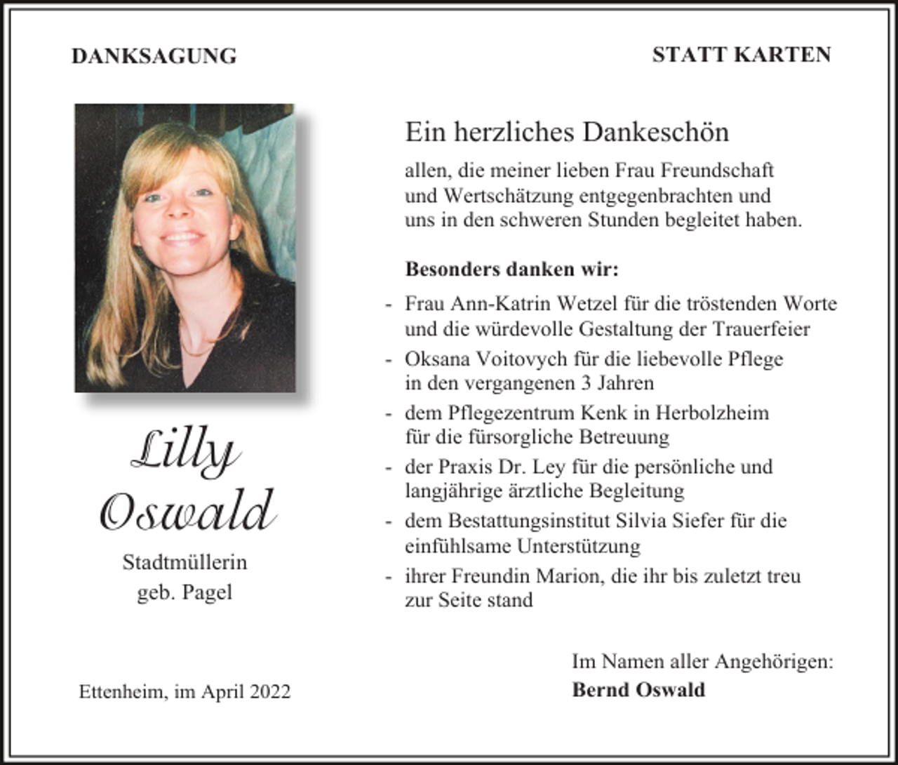 <p>STATT KARTEN</p><p>DANKSAGUNG</p><p>Ein herzliches Dankeschön<br />allen, die meiner lieben Frau Freundschaft<br />und Wertschätzung entgegenbrachten und<br />uns in den schweren Stunden begleitet haben.<br />Besonders danken wir:</p><p>Lilly<br />Oswald<br />Stadtmüllerin<br />geb. Pagel</p><p>Ettenheim, im April 2022</p><p>- Frau Ann-Katrin Wetzel für die tröstenden Worte<br />und die würdevolle Gestaltung der Trauerfeier<br />- Oksana Voitovych für die liebevolle Pflege<br />in den vergangenen 3 Jahren<br />- dem Pflegezentrum Kenk in Herbolzheim<br />für die fürsorgliche Betreuung<br />- der Praxis Dr. Ley für die persönliche und<br />langjährige ärztliche Begleitung<br />- dem Bestattungsinstitut Silvia Siefer für die<br />einfühlsame Unterstützung<br />- ihrer Freundin Marion, die ihr bis zuletzt treu<br />zur Seite stand<br />Im Namen aller Angehörigen:<br />Bernd Oswald</p>