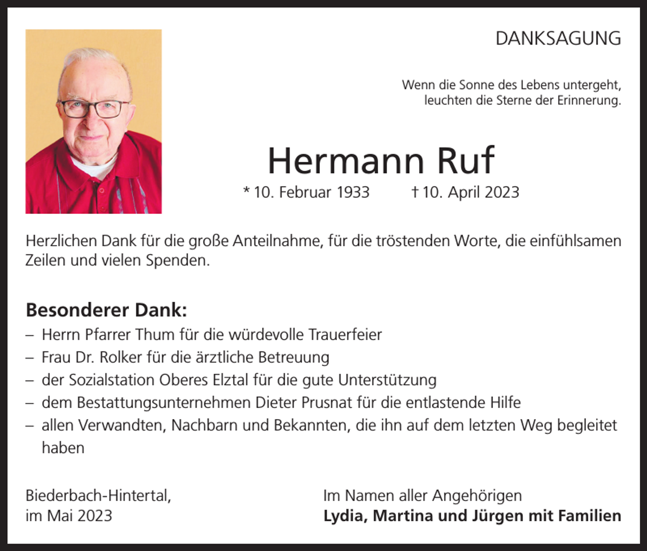 <p>DANKSAGUNG<br />Wenn die Sonne des Lebens untergeht,<br />leuchten die Sterne der Erinnerung.</p><p>Hermann Ruf<br />* 10. Februar 1933</p><p>† 10. April 2023</p><p>Herzlichen Dank für die große Anteilnahme, für die tröstenden Worte, die einfühlsamen<br />Zeilen und vielen Spenden.</p><p>Besonderer Dank:<br />– Herrn Pfarrer Thum für die würdevolle Trauerfeier<br />– Frau Dr. Rolker für die ärztliche Betreuung<br />– der Sozialstation Oberes Elztal für die gute Unterstützung<br />– dem Bestattungsunternehmen Dieter Prusnat für die entlastende Hilfe<br />– allen Verwandten, Nachbarn und Bekannten, die ihn auf dem letzten Weg begleitet<br />haben<br />Biederbach-Hintertal,<br />im Mai 2023</p><p>Im Namen aller Angehörigen<br />Lydia, Martina und Jürgen mit Familien</p>