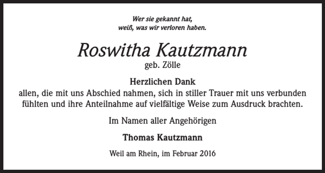 <p>Wer sie gekannt hat,<br />weiß, was wir verloren haben.</p><p>Roswitha Kautzmann<br />geb. Zölle</p><p>Herzlichen Dank<br />allen, die mit uns Abschied nahmen, sich in stiller Trauer mit uns verbunden<br />fühlten und ihre Anteilnahme auf vielfältige Weise zum Ausdruck brachten.<br />Im Namen aller Angehörigen<br />Thomas Kautzmann<br />Weil am Rhein, im Februar 2016</p>