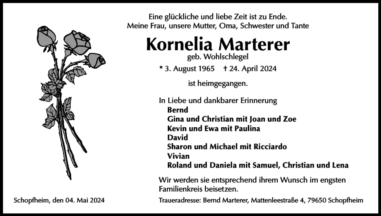 <p>Eine glückliche und liebe Zeit ist zu Ende.<br />Meine Frau, unsere Mutter, Oma, Schwester und Tante</p><p>Kornelia Marterer<br />geb. Wohlschlegel</p><p>* 3. August 1965</p><p>† 24. April 2024</p><p>ist heimgegangen.<br />In Liebe und dankbarer Erinnerung<br />Bernd<br />Gina und Christian mit Joan und Zoe<br />Kevin und Ewa mit Paulina<br />David<br />Sharon und Michael mit Ricciardo<br />Vivian<br />Roland und Daniela mit Samuel, Christian und Lena<br />Wir werden sie entsprechend ihrem Wunsch im engsten<br />Familienkreis beisetzen.<br />Schopfheim, den 04. Mai 2024</p><p>Traueradresse: Bernd Marterer, Mattenleestraße 4, 79650 Schopfheim</p>