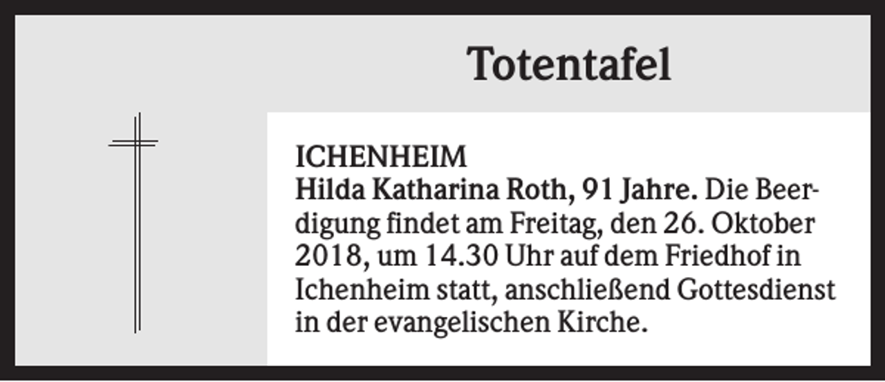 <p>Totentafel<br />ICHENHEIM<br />Hilda Katharina Roth, 91 Jahre. Die Beerdigung findet am Freitag, den 26. Oktober<br />2018, um 14.30 Uhr auf dem Friedhof in<br />Ichenheim statt, anschließend Gottesdienst<br />in der evangelischen Kirche.</p>